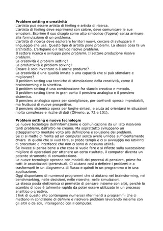 Problem setting e creatività
L’artista può essere artista di feeling e artista di ricerca.
L’artista di feeling deve esprimersi con calore, deve comunicare le sue
emozioni. Esprime il suo disagio come atto simbolico (l'opera) senza arrivare
alla formulazione di un problema.
L’artista di ricerca deve esplorare territori nuovi, cercare di sviluppare il
linguaggio che usa. Questo tipo di artista pone problemi. La stessa cosa fa un
architetto. L’artigiano o il tecnico risolve problemi.
Il settore ricerca e sviluppo pone problemi. Il settore produzione risolve
problemi.
La creatività è problem setting?
La produttività è problem solving?
Creare è solo inventare o è anche produrre?
La creatività è una qualità innata o una capacità che si può stimolare e
migliorare?
Il problem setting usa tecniche di stimolazione della creatività, come il
brainstorming e la sinettica.
Il problem setting è una combinazione fra slancio creativo e metodo.
Il problem setting tiene in gran conto il pensiero analogico e il pensiero
sistemico.
Il pensiero analogico opera per somiglianze, per confronti spesso improbabili,
ma fruttuosi di nuove prospettive.
Il pensiero sistemico opera per larghe sintesi, e aiuta ad orientarsi in situazioni
molto complesse e ricche di dati (Oliverio, p. 72 e 101).

Problem setting e nuove tecnologie
Le nuove tecnologie dell'informazione e comunicazione da un lato risolvono
tanti problemi, dall'altro ne creano. Ma soprattutto sviluppano un
atteggiamento mentale volto alla definizione e soluzione dei problemi.
Se ci si mette di fronte ad un computer senza avere un'idea sufficientemente
chiara di quello che si vuol fare, si prede tempo e ci si avviluppa nei labirinti
di procedure e interfacce che non ci sono di nessuna utilità.
Se invece si pensa bene a che cosa si vuole fare e si riflette sulla successione
migliore di operazioni per ottenere un certo risultato, il computer diventa un
potente strumento di comunicazione.
Le nuove tecnologie operano con modelli dei processi di pensiero, prime fra
tutti le associazioni ipertestuali. Ci aiutano così a definire i problemi e a
trasformarli in un diagramma di flusso e quindi in un programma o in una
applicazione.
Oggi disponiamo di numerosi programmi che ci aiutano nel brainstorming, nel
benchmarking, nelle decisioni, nelle ricerche, nelle simulazioni.
La stessa posta elettronica ci permette di pensare insieme con altri, perchè lo
scambio di idee è talmente rapido da poter essere utilizzato in un processo
analitico o creativo.
I link di questo sito contengono numerosi riferimenti a programmi che ci
mettono in condizione di definire e risolvere problemi lavorando insieme con
gli altri o da soli, interagendo con il computer.
 