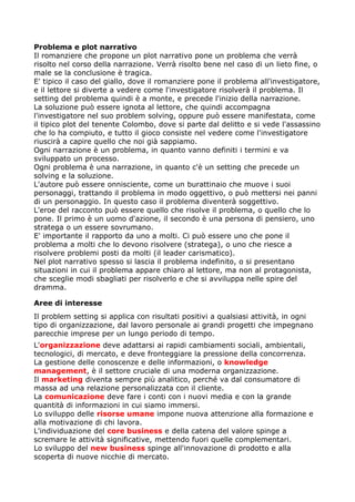 Problema e plot narrativo
Il romanziere che propone un plot narrativo pone un problema che verrà
risolto nel corso della narrazione. Verrà risolto bene nel caso di un lieto fine, o
male se la conclusione è tragica.
E' tipico il caso del giallo, dove il romanziere pone il problema all'investigatore,
e il lettore si diverte a vedere come l'investigatore risolverà il problema. Il
setting del problema quindi è a monte, e precede l'inizio della narrazione.
La soluzione può essere ignota al lettore, che quindi accompagna
l'investigatore nel suo problem solving, oppure può essere manifestata, come
il tipico plot del tenente Colombo, dove si parte dal delitto e si vede l'assassino
che lo ha compiuto, e tutto il gioco consiste nel vedere come l'investigatore
riuscirà a capire quello che noi già sappiamo.
Ogni narrazione è un problema, in quanto vanno definiti i termini e va
sviluppato un processo.
Ogni problema è una narrazione, in quanto c'è un setting che precede un
solving e la soluzione.
L'autore può essere onnisciente, come un burattinaio che muove i suoi
personaggi, trattando il problema in modo oggettivo, o può mettersi nei panni
di un personaggio. In questo caso il problema diventerà soggettivo.
L'eroe del racconto può essere quello che risolve il problema, o quello che lo
pone. Il primo è un uomo d'azione, il secondo è una persona di pensiero, uno
stratega o un essere sovrumano.
E' importante il rapporto da uno a molti. Ci può essere uno che pone il
problema a molti che lo devono risolvere (stratega), o uno che riesce a
risolvere problemi posti da molti (il leader carismatico).
Nel plot narrativo spesso si lascia il problema indefinito, o si presentano
situazioni in cui il problema appare chiaro al lettore, ma non al protagonista,
che sceglie modi sbagliati per risolverlo e che si avviluppa nelle spire del
dramma.

Aree di interesse
Il problem setting si applica con risultati positivi a qualsiasi attività, in ogni
tipo di organizzazione, dal lavoro personale ai grandi progetti che impegnano
parecchie imprese per un lungo periodo di tempo.
L'organizzazione deve adattarsi ai rapidi cambiamenti sociali, ambientali,
tecnologici, di mercato, e deve fronteggiare la pressione della concorrenza.
La gestione delle conoscenze e delle informazioni, o knowledge
management, è il settore cruciale di una moderna organizzazione.
Il marketing diventa sempre più analitico, perché va dal consumatore di
massa ad una relazione personalizzata con il cliente.
La comunicazione deve fare i conti con i nuovi media e con la grande
quantità di informazioni in cui siamo immersi.
Lo sviluppo delle risorse umane impone nuova attenzione alla formazione e
alla motivazione di chi lavora.
L'individuazione del core business e della catena del valore spinge a
scremare le attività significative, mettendo fuori quelle complementari.
Lo sviluppo del new business spinge all'innovazione di prodotto e alla
scoperta di nuove nicchie di mercato.
 