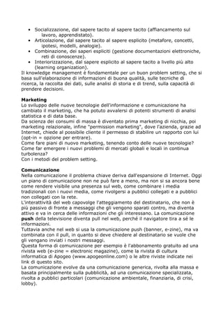 • Socializzazione, dal sapere tacito al sapere tacito (affiancamento sul
          lavoro, apprendistato).
    • Articolazione, dal sapere tacito al sapere esplicito (metafore, concetti,
          ipotesi, modelli, analogie).
    • Combinazione, dei saperi espliciti (gestione documentazioni elettroniche,
          reti di conoscenze).
    • Interiorizzazione, dal sapere esplicito al sapere tacito a livello più alto
      (learning organization).
Il knowledge management è fondamentale per un buon problem setting, che si
basa sull'elaborazione di informazioni di buona qualità, sulle tecniche di
ricerca, la raccolta dei dati, sulle analisi di storia e di trend, sulla capacità di
prendere decisioni.

Marketing
Lo sviluppo delle nuove tecnologie dell'informazione e comunicazione ha
cambiato il marketing, che ha potuto avvalersi di potenti strumenti di analisi
statistica e di data base.
Da scienza dei consumi di massa è diventato prima marketing di nicchia, poi
marketing relazionale, infine "permission marketing", dove l'azienda, grazie ad
Internet, chiede al possibile cliente il permesso di stabilire un rapporto con lui
(opt-in = opzione per entrare).
Come fare piani di nuovo marketing, tenendo conto delle nuove tecnologie?
Come far emergere i nuovi problemi di mercati globali e locali in continua
turbolenza?
Con i metodi del problem setting.

Comunicazione
Nella comunicazione il problema chiave deriva dall'espansione di Internet. Oggi
un piano di comunicazione non ne può fare a meno, ma non si sa ancora bene
come rendere visibile una presenza sul web, come combinare i media
tradizionali con i nuovi media, come rivolgersi a pubblici collegati e a pubblici
non collegati con la rete.
L'interattività del web capovolge l'atteggiamento del destinatario, che non è
più passivo di fronte a messaggi che gli vengono sparati contro, ma diventa
attivo e va in cerca delle informazioni che gli interessano. La comunicazione
push della televisione diventa pull nel web, perché il navigatore tira a sé le
informazioni.
Tuttavia anche nel web si usa la comunicazione push (banner, e-zine), ma va
combinata con il pull, in quanto si deve chiedere al destinatario se vuole che
gli vengano inviati i nostri messaggi.
Questa forma di comunicazione per esempio è l'abbonamento gratuito ad una
rivista web (e-zine = electronic magazine), come la rivista di cultura
informatica di Apogeo (www.apogeonline.com) o le altre riviste indicate nei
link di questo sito.
La comunicazione evolve da una comunicazione generica, rivolta alla massa e
basata principalmente sulla pubblicità, ad una comunicazione specializzata,
rivolta a pubblici particolari (comunicazione ambientale, finanziaria, di crisi,
lobby).
 