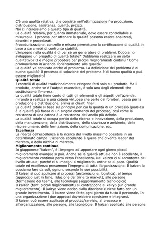 C’è una qualità relativa, che consiste nell’ottimizzazione fra produzione,
distribuzione, assistenza, qualità, prezzo.
Noi ci interessiamo a questo tipo di qualità.
La qualità relativa, per quanto immateriale, deve essere controllabile e
misurabile. I processi per ottenere la qualità possono essere analizzati,
descritti e procedurati.
Procedurizzazione, controllo e misura permettono la certificazione di qualità in
base a parametri di confronto stabiliti.
L’impegno nella qualità è di per sé un generatore di problemi. Dobbiamo
sviluppare un progetto di qualità totale? Dobbiamo realizzare un salto
qualitativo? O è meglio procedere per piccoli miglioramenti continui? Come
promuoviamo in azienda l’orientamento alla qualità?
La qualità va applicata anche al problema. La definizione del problema è di
buona qualità? Il processo di soluzione del problema è di buona qualità o può
essere migliorato?
Qualità totale
I controlli di qualità tradizionalmente vengono fatti solo sul prodotto. Ma il
prodotto, anche se è l’output essenziale, è solo uno degli elementi che
costituiscono l’impresa.
La qualità totale tiene conto di tutti gli elementi e gli aspetti dell’azienda,
mirando a realizzare una catena virtuosa che parte dai fornitori, passa per la
produzione e distribuzione, arriva ai clienti finali.
La qualità totale si basa sul principio per cui la qualità di un processo qualsiasi
è la qualità più bassa di un singolo elemento del processo, così come la
resistenza di una catena è la resistenza dell’anello più debole.
La qualità totale si occupa perciò della ricerca e innovazione, della produzione,
della manutenzione, della distribuzione, della sicurezza e ambiente, delle
risorse umane, della formazione, della comunicazione, ecc.
Eccellenza
La ricerca dell’eccellenza è la ricerca del livello massimo possibile in un
determinato campo. L’azienda eccellente è quella che diventa leader del
mercato, o della nicchia di mercato.
Miglioramento continuo
In giapponese “kaizen”, è l’impegno ad apportare ogni giorno piccoli
miglioramenti ovunque si può. Anche se la qualità attuale non è eccellente, il
miglioramento continuo porta verso l’eccellenza. Nel kaizen ci si accontenta del
livello attuale, purché ci si impegni a migliorarlo, anche se di poco. Qualità
totale ed eccellenza presumono l’impegno di tutta l’organizzazione. Il kaizen lo
possiamo fare da soli, ognuno secondo le sue possibilità.
Il kaizen si può applicare ai processi (automazione, logistica), al tempo
(approccio just in time, riduzione del time to market), alle persone
(formazione dei team), alle tecnologie (aggiornamento tecnologico).
Il kaizen (tanti piccoli miglioramenti) si contrappone al kairyo (un grande
miglioramento). Il kairyo viene deciso dalla direzione e viene fatto con un
grande investimento. Il kaizen viene fatto ogni giorno da tutto il personale. In
una organizzazione i due approcci dovrebbero coesistere e integrarsi.
Il kaizen può essere applicato al prodotto/servizio, al processo e
all’organizzazione, alle persone, alle tecnologie. Il kaizen applicato alle persone
 