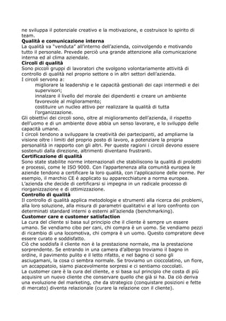 ne sviluppa il potenziale creativo e la motivazione, e costruisce lo spirito di
team.
Qualità e comunicazione interna
La qualità va “venduta” all’interno dell’azienda, coinvolgendo e motivando
tutto il personale. Prevede perciò una grande attenzione alla comunicazione
interna ed al clima aziendale.
Circoli di qualità
Sono piccoli gruppi di lavoratori che svolgono volontariamente attività di
controllo di qualità nel proprio settore o in altri settori dell’azienda.
I circoli servono a:
       migliorare la leadership e le capacità gestionali dei capi intermedi e dei
       supervisori;
       innalzare il livello del morale dei dipendenti e creare un ambiente
       favorevole al miglioramento;
       costituire un nucleo attivo per realizzare la qualità di tutta
       l’organizzazione.
Gli obiettivi dei circoli sono, oltre al miglioramento dell’azienda, il rispetto
dell’uomo e di un ambiente dove abbia un senso lavorare, e lo sviluppo delle
capacità umane.
I circoli tendono a sviluppare la creatività dei partecipanti, ad ampliarne la
visione oltre i limiti del proprio posto di lavoro, a potenziare la propria
personalità in rapporto con gli altri. Per queste ragioni i circoli devono essere
sostenuti dalla direzione, altrimenti diventano frustranti.
Certificazione di qualità
Sono state stabilite norme internazionali che stabiliscono la qualità di prodotti
e processi, come le ISO 9000. Con l’appartenenza alla comunità europea le
aziende tendono a certificare la loro qualità, con l’applicazione delle norme. Per
esempio, il marchio CE è applicato su apparecchiature a norma europea.
L’azienda che decide di certificarsi si impegna in un radicale processo di
riorganizzazione e di ottimizzazione.
Controllo di qualità
Il controllo di qualità applica metodologie e strumenti alla ricerca dei problemi,
alla loro soluzione, alla misura di parametri qualitativi e al loro confronto con
determinati standard interni o esterni all’azienda (benchmarking).
Customer care e customer satisfaction
La cura del cliente si basa sul principio che il cliente è sempre un essere
umano. Se vendiamo cibo per cani, chi compra è un uomo. Se vendiamo pezzi
di ricambio di una locomotiva, chi compra è un uomo. Questo compratore deve
essere curato e soddisfatto.
Ciò che soddisfa il cliente non è la prestazione normale, ma la prestazione
sorprendente. Se entrando in una camera d’albergo troviamo il bagno in
ordine, il pavimento pulito e il letto rifatto, e nel bagno ci sono gli
asciugamani, la cosa ci sembra normale. Se troviamo un cioccolatino, un fiore,
un accappatoio, siamo piacevolmente sorpresi e ci sentiamo coccolati.
La customer care è la cura del cliente, e si basa sul principio che costa di più
acquisire un nuovo cliente che conservare quello che già si ha. Da ciò deriva
una evoluzione del marketing, che da strategico (conquistare posizioni e fette
di mercato) diventa relazionale (curare la relazione con il cliente).
 