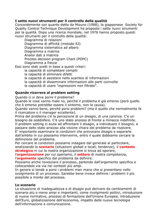 I sette nuovi strumenti per il controllo della qualità
Concordemente con quanto detto da Mizuno (1988), la giapponese Society for
Quality Control Technique Development ha proposto i sette nuovi strumenti
per la qualità. Dopo una ricerca mondiale, nel 1976 hanno proposto questi
nuovi strumenti per il controllo della qualità:
      Diagramma di relazioni
      Diagramma di affinità (metodo KJ)
      Diagramma sistematico ad albero
      Diagramma a matrice
      Analisi dati a matrice
      Process decision program Chart (PDPC)
      Diagramma a frecce
Essi sono stati scelti in base a questi criteri:
      la capacità di completare compiti
      la capacità di eliminare difetti
      la capacità di assistere nello scambio di informazioni
      la capacità di disseminare informazioni alle parti coinvolte
      la capacità di usare "espressioni non filtrate".

Quando ricorrere al problem setting
Quando ci si deve porre il problema?
Quando le cose vanno male no, perché il problema è già emerso (però quello
che è emerso potrebbe essere il sintomo, non la causa).
Quando vanno bene, perché porsi problemi? (ma è quello che normalmente fa
il ricercatore o il manager eccellente).
Prima del problema c'è la percezione di un disagio, di una carenza. C'è un
bisogno da soddisfare. C'è uno stato ansioso di fronte a minacce indefinite.
Il problem setting ci aiuta ad affrontare il disagio, a individuare il bisogno, a
passare dallo stato ansioso alla visione chiara del problema da risolvere.
E’ importante esaminare le condizioni che provocano disagio e separarle
dall’ambito in cui possiamo intervenire, entro il quale dobbiamo cercare la
definizione del problema.
Per cercare le condizioni possiamo indagare dal generale al particolare,
analizzando lo scenario (situazioni globali e locali, tendenze), il contesto
strategico in cui la nostra organizzazione si trova ad operare,
l'organizzazione per cui operiamo, il settore di nostra competenza,
l'argomento specifico del problema da definire.
Possiamo anche rovesciare il processo, partendo dall'argomento specifico e
collocandolo via via nei contesti più ampi.
In genere si tende a porsi i problemi man mano che si presentano nello
svolgimento di un processo. Sarebbe bene invece definire i problemi il più
possibile a monte del processo.

Lo scenario
La situazione di inadeguatezza e di disagio può derivare da cambiamenti di
scenario più o meno ampi e importanti, come rivolgimenti politici, introduzione
di nuove normative, processi di formazione dell’Unione Europea, introduzione
dell’Euro, globalizzazione dell’economia, impatto delle nuove tecnologie
dell’informazione e comunicazione.
 