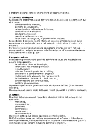 I problemi generali vanno sempre riferiti al nostro problema.

Il contesto strategico
La situazione problematica può derivare dall’ambiente socio-economico in cui
ci si trova:
        cambiamenti del mercato,
        politiche di occupazione,
        determinazione della catena del valore,
        tensioni sociali e sindacali,
        condizioni ambientali,
        pressione della concorrenza,
        innovazioni tecnologiche, di processo e di prodotto.
Le condizioni di contesto vanno riferite al settore e all'argomento di cui ci
occupiamo, ma anche alla catena del valore in cui si colloca il nostro core
business.
Per risolvere un problema bisogna coinvolgere chiunque si trovi nel suo
percorso critico, indipendentemente dal fatto che sia all'interno o all'esterno
dell'azienda (Bill Gates, p. 206).

L'organizzazione
Le situazioni problematiche possono derivare da cause che riguardano la
propria organizzazione:
      introduzione di nuove tecnologie,
      innovazioni nei processi produttivi,
      ristrutturazioni,
      relazioni fra unità produttiva e holding,
      acquisizioni e cambiamenti di proprietà,
      mutamenti nella vision del top management,
      individuazione di nuove nicchie di mercato,
      determinazione del core business,
      politiche di outsourcing.
Il problema può essere generato da decisioni prese dall'alto (licenziamenti,
cessioni).
Il problema può essere posto dal basso (circoli di qualità o problemi sindacali).

Il settore
Il setting del problema può riguardare situazioni tipiche del settore in cui
operiamo:
       marketing,
       comunicazione,
       personale,
       commerciale,
       produzione,
       amministrazione.
Il problem setting può essere applicato a settori specifici.
Nell’informatica, serve per definire un problema di software o di hardware.
Nell’organizzazione, serve per definire un problema di ottimizzazione (qualità,
eliminazione degli sprechi, riduzione del time to market).
 
