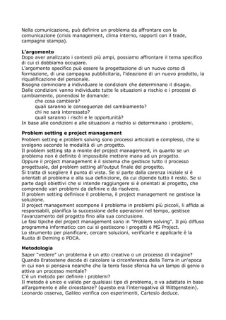 Nella comunicazione, può definire un problema da affrontare con la
comunicazione (crisis management, clima interno, rapporti con il trade,
campagne stampa).

L’argomento
Dopo aver analizzato i contesti più ampi, possiamo affrontare il tema specifico
di cui ci dobbiamo occupare.
L'argomento specifico può essere la progettazione di un nuovo corso di
formazione, di una campagna pubblicitaria, l'ideazione di un nuovo prodotto, la
riqualificazione del personale.
Bisogna cominciare a individuare le condizioni che determinano il disagio.
Dalle condizioni vanno individuate tutte le situazioni a rischio e i processi di
cambiamento, ponendosi le domande:
       che cosa cambierà?
       quali saranno le conseguenze del cambiamento?
       chi ne sarà interessato?
       quali saranno i rischi e le opportunità?
In base alle condizioni e alle situazioni a rischio si determinano i problemi.

Problem setting e project management
Problem setting e problem solving sono processi articolati e complessi, che si
svolgono secondo le modalità di un progetto.
Il problem setting sta a monte del project management, in quanto se un
problema non è definito è impossibile mettere mano ad un progetto.
Oppure il project management è il sistema che gestisce tutto il processo
progettuale, dal problem setting all’output finale del progetto.
Si tratta di scegliere il punto di vista. Se si parte dalla carenza iniziale si è
orientati al problema e alla sua definizione, da cui dipende tutto il resto. Se si
parte dagli obiettivi che si intende raggiungere si è orientati al progetto, che
comprende vari problemi da definire e da risolvere.
Il problem setting definisce il problema, il project management ne gestisce la
soluzione.
Il project management scompone il problema in problemi più piccoli, li affida ai
responsabili, pianifica la successione delle operazioni nel tempo, gestisce
l'avanzamento del progetto fino alla sua conclusione.
Le fasi tipiche del project management sono in "Problem solving". Il più diffuso
programma informatico con cui si gestiscono i progetti è MS Project.
Lo strumento per pianificare, cercare soluzioni, verificarle e applicarle è la
Ruota di Deming o PDCA.

Metodologia
Saper “vedere” un problema è un atto creativo o un processo di indagine?
Quando Eratostene decide di calcolare la circonferenza della Terra in un'epoca
in cui non si pensava neanche che la terra fosse sferica ha un lampo di genio o
attiva un processo mentale?
C’è un metodo per definire i problemi?
Il metodo è unico e valido per qualsiasi tipo di problema, o va adattato in base
all'argomento e alle circostanze? (questo era l'interrogativo di Wittgenstein).
Leonardo osserva, Galileo verifica con esperimenti, Cartesio deduce.
 