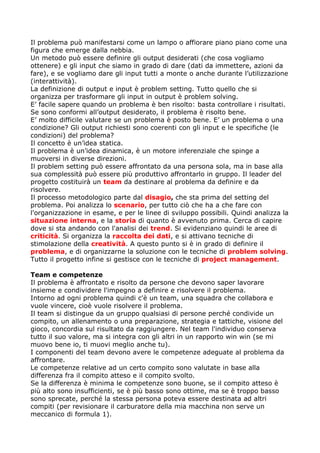 Il problema può manifestarsi come un lampo o affiorare piano piano come una
figura che emerge dalla nebbia.
Un metodo può essere definire gli output desiderati (che cosa vogliamo
ottenere) e gli input che siamo in grado di dare (dati da immettere, azioni da
fare), e se vogliamo dare gli input tutti a monte o anche durante l’utilizzazione
(interattività).
La definizione di output e input è problem setting. Tutto quello che si
organizza per trasformare gli input in output è problem solving.
E’ facile sapere quando un problema è ben risolto: basta controllare i risultati.
Se sono conformi all’output desiderato, il problema è risolto bene.
E’ molto difficile valutare se un problema è posto bene. E’ un problema o una
condizione? Gli output richiesti sono coerenti con gli input e le specifiche (le
condizioni) del problema?
Il concetto è un’idea statica.
Il problema è un’idea dinamica, è un motore inferenziale che spinge a
muoversi in diverse direzioni.
Il problem setting può essere affrontato da una persona sola, ma in base alla
sua complessità può essere più produttivo affrontarlo in gruppo. Il leader del
progetto costituirà un team da destinare al problema da definire e da
risolvere.
Il processo metodologico parte dal disagio, che sta prima del setting del
problema. Poi analizza lo scenario, per tutto ciò che ha a che fare con
l'organizzazione in esame, e per le linee di sviluppo possibili. Quindi analizza la
situazione interna, e la storia di quanto è avvenuto prima. Cerca di capire
dove si sta andando con l'analisi dei trend. Si evidenziano quindi le aree di
criticità. Si organizza la raccolta dei dati, e si attivano tecniche di
stimolazione della creatività. A questo punto si è in grado di definire il
problema, e di organizzarne la soluzione con le tecniche di problem solving.
Tutto il progetto infine si gestisce con le tecniche di project management.

Team e competenze
Il problema è affrontato e risolto da persone che devono saper lavorare
insieme e condividere l'impegno a definire e risolvere il problema.
Intorno ad ogni problema quindi c'è un team, una squadra che collabora e
vuole vincere, cioè vuole risolvere il problema.
Il team si distingue da un gruppo qualsiasi di persone perché condivide un
compito, un allenamento o una preparazione, strategia e tattiche, visione del
gioco, concordia sul risultato da raggiungere. Nel team l'individuo conserva
tutto il suo valore, ma si integra con gli altri in un rapporto win win (se mi
muovo bene io, ti muovi meglio anche tu).
I componenti del team devono avere le competenze adeguate al problema da
affrontare.
Le competenze relative ad un certo compito sono valutate in base alla
differenza fra il compito atteso e il compito svolto.
Se la differenza è minima le competenze sono buone, se il compito atteso è
più alto sono insufficienti, se è più basso sono ottime, ma se è troppo basso
sono sprecate, perché la stessa persona poteva essere destinata ad altri
compiti (per revisionare il carburatore della mia macchina non serve un
meccanico di formula 1).
 