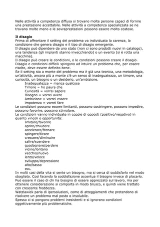 Nelle attività a competenza diffusa si trovano molte persone capaci di fornire
una prestazione accettabile. Nelle attività a competenza specializzata se ne
trovano molte meno e le sovraprestazioni possono essere molto costose.

Il disagio
Prima di affrontare il setting del problema va individuata la carenza, la
condizione che genera disagio e il tipo di disagio emergente.
Il disagio può dipendere da uno stato (non ci sono prodotti nuovi in catalogo),
una tendenza (gli impianti stanno invecchiando) o un evento (si è rotta una
macchina).
Il disagio può creare le condizioni, o le condizioni possono creare il disagio.
Disagio e condizioni difficili spingono ad intuire un problema che, per essere
risolto, deve essere definito bene.
Se il setting sta a monte del problema ma è già una tecnica, una metodologia,
un’attività, ancora più a monte c’è un senso di inadeguatezza, un timore, una
curiosità, un bisogno o un desiderio, un’ambizione.
       Inadeguatezza = manca qualcosa
       Timore = ho paura che
       Curiosità = vorrei sapere
       Bisogno = vorrei avere
       Ambizione = vorrei essere
       impotenza = vorrei fare
Le condizioni possono essere limitanti, possono costringere, possono impedire,
possono favorire, possono stimolare.
Le condizioni vanno individuate in coppie di opposti (positivo/negativo) in
quanto vincoli o opportunità:
       limitare/favorire
       aprire/chiudere
       accelerare/frenare
       spingere/tirare
       crescere/diminuire
       salire/scendere
       guadagnare/perdere
       vicino/lontano
       vecchio/nuovo
       lento/veloce
       sviluppo/depressione
       alto/basso
       ecc.
In molti casi della vita si sente un bisogno, ma si cerca di soddisfarlo nel modo
sbagliato. Così facendo la soddisfazione accentua il bisogno invece di placarlo.
Può essere il caso di chi ha bisogno di essere apprezzato sul lavoro, ma per
ottenere considerazione si comporta in modo brusco, e quindi viene trattato
con crescente freddezza.
Watzlawick parla di ipersoluzioni, come di atteggiamenti che pretendono di
risolvere un problema mal posto o insolubile.
Spesso ci si pongono problemi inesistenti e si ignorano condizioni
oggettivamente più problematiche.
 
