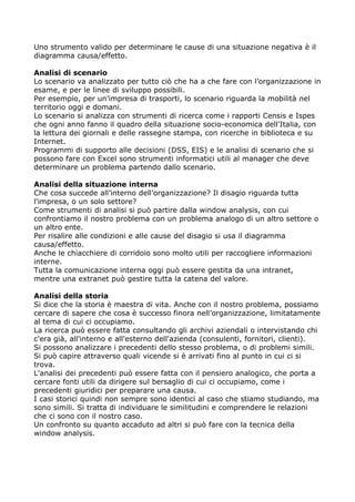 Uno strumento valido per determinare le cause di una situazione negativa è il
diagramma causa/effetto.

Analisi di scenario
Lo scenario va analizzato per tutto ciò che ha a che fare con l’organizzazione in
esame, e per le linee di sviluppo possibili.
Per esempio, per un’impresa di trasporti, lo scenario riguarda la mobilità nel
territorio oggi e domani.
Lo scenario si analizza con strumenti di ricerca come i rapporti Censis e Ispes
che ogni anno fanno il quadro della situazione socio-economica dell'Italia, con
la lettura dei giornali e delle rassegne stampa, con ricerche in biblioteca e su
Internet.
Programmi di supporto alle decisioni (DSS, EIS) e le analisi di scenario che si
possono fare con Excel sono strumenti informatici utili al manager che deve
determinare un problema partendo dallo scenario.

Analisi della situazione interna
Che cosa succede all’interno dell’organizzazione? Il disagio riguarda tutta
l'impresa, o un solo settore?
Come strumenti di analisi si può partire dalla window analysis, con cui
confrontiamo il nostro problema con un problema analogo di un altro settore o
un altro ente.
Per risalire alle condizioni e alle cause del disagio si usa il diagramma
causa/effetto.
Anche le chiacchiere di corridoio sono molto utili per raccogliere informazioni
interne.
Tutta la comunicazione interna oggi può essere gestita da una intranet,
mentre una extranet può gestire tutta la catena del valore.

Analisi della storia
Si dice che la storia è maestra di vita. Anche con il nostro problema, possiamo
cercare di sapere che cosa è successo finora nell’organizzazione, limitatamente
al tema di cui ci occupiamo.
La ricerca può essere fatta consultando gli archivi aziendali o intervistando chi
c'era già, all'interno e all'esterno dell'azienda (consulenti, fornitori, clienti).
Si possono analizzare i precedenti dello stesso problema, o di problemi simili.
Si può capire attraverso quali vicende si è arrivati fino al punto in cui ci si
trova.
L'analisi dei precedenti può essere fatta con il pensiero analogico, che porta a
cercare fonti utili da dirigere sul bersaglio di cui ci occupiamo, come i
precedenti giuridici per preparare una causa.
I casi storici quindi non sempre sono identici al caso che stiamo studiando, ma
sono simili. Si tratta di individuare le similitudini e comprendere le relazioni
che ci sono con il nostro caso.
Un confronto su quanto accaduto ad altri si può fare con la tecnica della
window analysis.
 