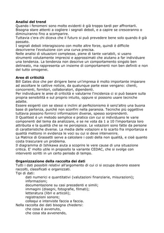 Analisi del trend
Quando i fenomeni sono molto evidenti è già troppo tardi per affrontarli.
Bisogna stare attenti a cogliere i segnali deboli, e a capire se cresceranno o
diminuiranno fino a scomparire.
Tuttavia c'era chi diceva che il futuro si può prevedere bene solo quando è già
passato.
I segnali deboli interagiscono con molte altre forze, quindi è difficile
descriverne l'evoluzione con una curva precisa.
Nelle analisi di situazioni complesse, piene di tante variabili, si usano
strumenti volutamente imprecisi e approssimati che aiutano a far individuare
una tendenza. La tendenza non descrive un comportamento singolo ben
delineato, ma rappresenta un insieme di comportamenti non ben definiti e non
del tutto omogenei.

Aree di criticità
Bill Gates dice che per dirigere bene un'impresa è molto importante imparare
ad ascoltare le cattive notizie, da qualunque parte esse vengano: clienti,
concorrenti, fornitori, collaboratori, dipendenti.
Per individuare le aree di criticità e valutarne l'incidenza ci si può basare sulla
propria sensibilità e sul proprio intuito, oppure si possono usare tecniche
adatte.
Essere esigenti con se stessi e inclini al perfezionismo è senz'altro una buona
base di partenza, purchè non sconfini nella paranoia. Tecniche più oggettive
tuttavia possono fornirci informazioni diverse, spesso sorprendenti.
Il Qualitest è un metodo semplice e pratico con cui si individuano le varie
componenti del tema da analizzare, e se ne vota da 1 a 10 l'importanza loro
attribuita e la qualità che se ne percepisce. Le votazioni sono fatte da persone
di caratteristiche diverse. La media delle votazioni e lo scarto fra importanza e
qualità mettono in evidenza le voci su cui si deve intervenire.
La Matrice di Grassetti serve a calcolare i costi della non qualità, e cioè quanto
costa trascurare un problema.
Il diagramma di Ishikawa aiuta a scoprire le vere cause di una situazione
critica. E' molto utile in proposito la variante CEDAC, che si svolge con
interventi scritti in un certo periodo di tempo.

Organizzazione della raccolta dei dati
Tutti i dati possibili relativi all'argomento di cui ci si occupa devono essere
raccolti, classificati e organizzati.
Tipi di dati:
       dati numerici e quantitativi (valutazioni finanziarie, misurazioni);
       informazioni;
       documentazione su casi precedenti e simili;
       immagini (disegni, fotografie, filmati);
       letteratura (libri e articoli);
       registrazioni sonore;
       colloqui e interviste faccia a faccia.
Nella raccolta dei dati bisogna chiedersi:
       che cosa è avvenuto,
       che cosa sta avvenendo,
 