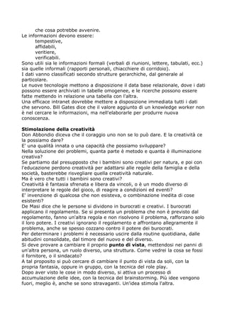 che cosa potrebbe avvenire.
Le informazioni devono essere:
       tempestive,
       affidabili,
       veritiere,
       verificabili.
Sono utili sia le informazioni formali (verbali di riunioni, lettere, tabulati, ecc.)
sia quelle informali (rapporti personali, chiacchiere di corridoio).
I dati vanno classificati secondo strutture gerarchiche, dal generale al
particolare.
Le nuove tecnologie mettono a disposizione il data base relazionale, dove i dati
possono essere archiviati in tabelle omogenee, e le ricerche possono essere
fatte mettendo in relazione una tabella con l'altra.
Una efficace intranet dovrebbe mettere a disposizione immediata tutti i dati
che servono. Bill Gates dice che il valore aggiunto di un knowledge worker non
è nel cercare le informazioni, ma nell'elaborarle per produrre nuova
conoscenza.

Stimolazione della creatività
Don Abbondio diceva che il coraggio uno non se lo può dare. E la creatività ce
la possiamo dare?
E' una qualità innata o una capacità che possiamo sviluppare?
Nella soluzione dei problemi, quanta parte è metodo e quanta è illuminazione
creativa?
Se partiamo dal presupposto che i bambini sono creativi per natura, e poi con
l'educazione perdono creatività per adattarsi alle regole della famiglia e della
società, basterebbe risvegliare quella creatività naturale.
Ma è vero che tutti i bambini sono creativi?
Creatività è fantasia sfrenata e libera da vincoli, o è un modo diverso di
interpretare le regole del gioco, di reagire a condizioni ed eventi?
E' invenzione di qualcosa che non esisteva, o combinazione inedita di cose
esistenti?
De Masi dice che le persone si dividono in burocrati e creativi. I burocrati
applicano il regolamento. Se si presenta un problema che non è previsto dal
regolamento, fanno un'altra regola e non risolvono il problema, rafforzano solo
il loro potere. I creativi ignorano il regolamento e affrontano allegramente il
problema, anche se spesso cozzano contro il potere dei burocrati.
Per determinare i problemi è necessario uscire dalla routine quotidiana, dalle
abitudini consolidate, dal timore del nuovo e del diverso.
Si deve provare a cambiare il proprio punto di vista, mettendosi nei panni di
un'altra persona, un ruolo diverso, una struttura. Come vedrei la cosa se fossi
il fornitore, o il sindacato?
A tal proposito si può cercare di cambiare il punto di vista da soli, con la
propria fantasia, oppure in gruppo, con la tecnica del role play.
Dopo aver visto le cose in modo diverso, si attiva un processo di
accumulazione delle idee, con la tecnica del brainstorming. Più idee vengono
fuori, meglio è, anche se sono stravaganti. Un'idea stimola l'altra.
 