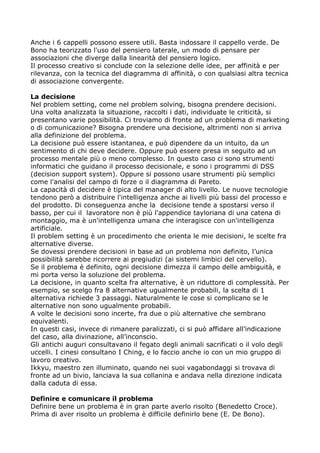 Anche i 6 cappelli possono essere utili. Basta indossare il cappello verde. De
Bono ha teorizzato l'uso del pensiero laterale, un modo di pensare per
associazioni che diverge dalla linearità del pensiero logico.
Il processo creativo si conclude con la selezione delle idee, per affinità e per
rilevanza, con la tecnica del diagramma di affinità, o con qualsiasi altra tecnica
di associazione convergente.

La decisione
Nel problem setting, come nel problem solving, bisogna prendere decisioni.
Una volta analizzata la situazione, raccolti i dati, individuate le criticità, si
presentano varie possibilità. Ci troviamo di fronte ad un problema di marketing
o di comunicazione? Bisogna prendere una decisione, altrimenti non si arriva
alla definizione del problema.
La decisione può essere istantanea, e può dipendere da un intuito, da un
sentimento di chi deve decidere. Oppure può essere presa in seguito ad un
processo mentale più o meno complesso. In questo caso ci sono strumenti
informatici che guidano il processo decisionale, e sono i programmi di DSS
(decision support system). Oppure si possono usare strumenti più semplici
come l'analisi del campo di forze o il diagramma di Pareto.
La capacità di decidere è tipica del manager di alto livello. Le nuove tecnologie
tendono però a distribuire l'intelligenza anche ai livelli più bassi del processo e
del prodotto. Di conseguenza anche la decisione tende a spostarsi verso il
basso, per cui il lavoratore non è più l'appendice tayloriana di una catena di
montaggio, ma è un'intelligenza umana che interagisce con un'intelligenza
artificiale.
Il problem setting è un procedimento che orienta le mie decisioni, le scelte fra
alternative diverse.
Se dovessi prendere decisioni in base ad un problema non definito, l’unica
possibilità sarebbe ricorrere ai pregiudizi (ai sistemi limbici del cervello).
Se il problema è definito, ogni decisione dimezza il campo delle ambiguità, e
mi porta verso la soluzione del problema.
La decisione, in quanto scelta fra alternative, è un riduttore di complessità. Per
esempio, se scelgo fra 8 alternative ugualmente probabili, la scelta di 1
alternativa richiede 3 passaggi. Naturalmente le cose si complicano se le
alternative non sono ugualmente probabili.
A volte le decisioni sono incerte, fra due o più alternative che sembrano
equivalenti.
In questi casi, invece di rimanere paralizzati, ci si può affidare all’indicazione
del caso, alla divinazione, all’inconscio.
Gli antichi auguri consultavano il fegato degli animali sacrificati o il volo degli
uccelli. I cinesi consultano I Ching, e lo faccio anche io con un mio gruppo di
lavoro creativo.
Ikkyu, maestro zen illuminato, quando nei suoi vagabondaggi si trovava di
fronte ad un bivio, lanciava la sua collanina e andava nella direzione indicata
dalla caduta di essa.

Definire e comunicare il problema
Definire bene un problema è in gran parte averlo risolto (Benedetto Croce).
Prima di aver risolto un problema è difficile definirlo bene (E. De Bono).
 