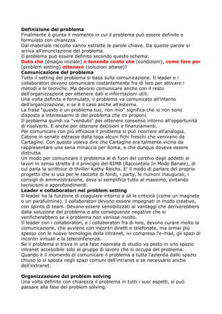Definizione del problema
Finalmente è giunto il momento in cui il problema può essere definito e
formulato con chiarezza.
Dal materiale raccolto vanno estratte le parole chiave. Da queste parole si
arriva all'enunciazione del problema.
Il problema può essere definito secondo questo schema:
Dato che (disagio iniziale) e tenendo conto che (condizioni), come fare per
(problem setting) ottenere (soluzioni attese)?
Comunicazione del problema
Tutto il setting del problema si basa sulla comunicazione. Il leader e i
collaboratori devono comunicare costantemente fra di loro per attivare i
metodi e le tecniche. Ma devono comunicare anche con il resto
dell'organizzazione per ottenere dati e informazioni utili.
Una volta definito e formulato, il problema va comunicato all'interno
dell'organizzazione, e se è il caso anche all'esterno.
La frase "questo è un problema tuo, non mio" significa che io non sono
disposto a interessarmi di del problema che mi proponi.
Il problema quindi va "venduto" per ottenere consenso intorno all'opportunità
di risolverlo. E anche per ottenere decisioni e finanziamenti.
Per comunicare con più efficacia il problema si può ricorrere all'analogia.
Catone in senato estrasse dalla toga alcuni fichi freschi che venivano da
Cartagine. Con questo voleva dire che Cartagine era talmente vicina da
rappresentare una seria minaccia per Roma, e che dunque doveva essere
distrutta.
Un modo per comunicare il problema al di fuori del cerchio degli addetti ai
lavori in senso stretto è il principio del RIMB (Raccontalo In Modo Banale), di
cui parla la scrittrice di thriller Kathy Reichs. E' il modo di parlare del proprio
progetto che si usa per le raccolte di fondi, i party, le riunioni inaugurali, i
consigli di amministrazione, dove si semplifica tutto al massimo, evitando
tecnicismi e approfondimenti.
Leader e collaboratori nel problem setting
Il leader ha la funzione di coagulare intorno a sè le criticità (come un magnete
o un parafulmine). I collaboratori devono essere impegnati in modo creativo,
con spirito di team. Devono essere sensibilizzati ai vantaggi che deriverebbero
dalla soluzione del problema e alle conseguenze negative che si
verificherebbero se il problema non venisse risolto.
Il leader con i collaboratori, e i collaboratori fra di loro, devono curare molto la
comunicazione, che avviene con incontri diretti e telefonate, ma ormai più
spesso con le nuove tecnologie della intranet, ivi compresa l'e-mail, gli spazi di
incontri virtuali e la teleconferenza.
Se il problema si trova in una fase riservata di studio va posto in uno spazio
intranet accessibile solo al gruppo di lavoro che si occupa del problema.
Quando è il momento di comunicare il problema a tutta l'azienda dallo spazio
chiuso lo si sposta negli spazi comuni dell'intranet e se necessario anche
dell'extranet.

Organizzazione del problem solving
Una volta definito con chiarezza il problema in tutti i suoi aspetti, si può
passare alla fase del problem solving.
 