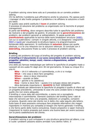Il problem solving viene bene solo se è preceduto da un corretto problem
setting.
Chi ha definito il problema può affrontarne anche la soluzione. Più spesso però
i manager di alto livello pongono il problema e ne affidano la soluzione a livelli
più bassi.
In questo caso andrà costituito il team di problem solving.
Il processo di soluzione del problema va organizzato con le tecniche di project
management.
Si parte dal briefing, dove vengono descritte tutte le specifiche del problema
da risolvere e del progetto da gestire. Si procede con la gerarchizzazione dei
problemi, dai problemi generali ai sottoproblemi. Si passa quindi alla
pianificazione applicando la tecnica della work breakdown structure (WBS),
con cui si suddividono i compiti in singole attività, e si disegnano i diagrammi
PERT e Gantt per visualizzare la struttura logica e la programmazione
temporale delle operazioni. Si confrontano le soluzioni attese con quelle
ottenute, e si fa una relazione con le soluzioni ottenute. Si conclude con il
debriefing, discussione finale su tutto il processo di problem solving.

Briefing
Il setting del problema dà luogo al briefing del progetto di problem solving.
Il briefing è il documento in cui sono concordate tutte le specifiche del
progetto: obiettivi, tempi, costi, risorse a disposizione, settori
interessati.
Una delle più famose metodologie per definire le specifiche di progetto risale a
Lasswell ed era usata fin dagli anni 30 nel giornalismo. Si basa su cinque W e
una H:
       Who – chi è il referente o il committente, a chi ci si rivolge
       What – che cosa si deve fare (progetto)
       Where – dove si deve intervenire
       When – quando va fatto
       Why – perché si fa (obiettivo)
       How - Come si deve fare – questo è lo sviluppo stesso del progetto.
       Altra domanda importante è: QUANTO SI PUO' SPENDERE?
Un buon metodo per determinare le specifiche di progetto è quello di rifarsi ad
un progetto precedente, utilizzando le cose che sono andate bene e integrando
quelle che non erano adeguate.
Il briefing ci viene dato dal committente, o siamo noi a raccoglierlo
intervistando il committente. Elementi costitutivi del briefing sono i dati di
base che servono per fare una proposta, elaborare un progetto, compiere
un'azione. Quando viene dal cliente non è detto che vada seguito alla lettera.
Sulla base di esso possiamo comunque fare proposte alternative che magari
rispondono in maniera più completa ai bisogni che hanno generato il briefing,
e che fanno parte della nostra consulenza. Essere propositivi e saper motivare
(negoziare) le nostre proposte può essere una buona base per avere successo
con la piena soddisfazione del cliente.

Gerarchizzazione dei problemi
Il problem solving si può sviluppare in una struttura gerarchica ad albero, o se
si vuole i problemi possono essere annidati l’uno dentro l’altro. Il
 