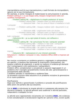 macroproblema avrà la sua macrosoluzione, e sarà formato da microproblemi,
ognuno con la sua microsoluzione.
Per esempio, si sente il bisogno di modernizzare la comunicazione in azienda.
Problem setting A = si usa troppa carta, bisogna riorganizzare tutto con
workflow management.
        --Problem setting AA – digitalizzare le singole postazioni di lavoro
              ----Problem setting AAA – bisogna usare un word processor
                    ----Soluzione AAA – fare un corso di Word e installarlo in tutti
i computer
              ----Problem setting AAB – bisogna mettere tutti i documenti in un
data base
                    ----Soluzione AAB – organizzare tutto con Access
              ----Problem setting AAC – bisogna usare un foglio di calcolo
                    ----Soluzione AAC – fare un corso di Excel e installarlo in
tutti i computer
        --Soluzione AA – pc su ogni posto di lavoro, con software e
addestramento
        --Problem setting AB – far comunicare fra loro i computer aziendali
              ----Problem setting ABA – mettere in rete tutti i computer
                    ----Soluzione ABA – rete locale ethernet
              ----Problem setting ABB – far usare l’e-mail a tutti i dipendenti
                    ----Soluzione ABB – installare e fare un corso di Outlook
express
        --Soluzione AB – realizzazione di una intranet aziendale
Soluzione A – mettere i computer in rete, installare Office 2000 e imparare ad
usarlo.

Per riuscire a scomporre un problema generico e aggregato in sottoproblemi
più specifici, si possono fare domande di chiarimento e precisazione, che
aiutano a definire gli argomenti, e quindi ne mettono in evidenza gli elementi
che li compongono e che costituiscono i sottoproblemi.
Problemi affini, complementari o concatenati si possono raggruppare in un
problema che li raccoglie (procedimento inverso alla wbs: generalizzazione o
accorpamento delle attività).
I problemi periodici si ripresentano a scadenze fisse.
Le procedure ricorsive nella soluzione di un problema includono la generazione
di un nuovo problema.

Pianificazione
Dopo aver definito e gerarchizzato il problema si procede alla pianificazione
delle azioni che portano alla sua soluzione.

Con la WBS si individuano le singole attività e si assegnano alle persone che
dovranno svolgerle. Le attività generali sono suddivise in attività particolari,
indipendenti o collegate fra loro.

Le attività sono rappresentate visivamente con il sinottico PERT, che evidenzia
le loro concatenazioni e strutturazioni logiche ed i percorsi critici, ovvero quelle
 