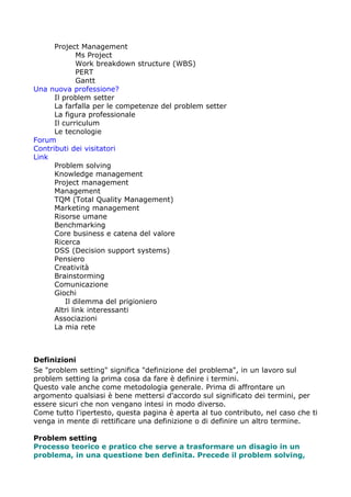 Project Management
              Ms Project
              Work breakdown structure (WBS)
              PERT
              Gantt
Una nuova professione?
      Il problem setter
      La farfalla per le competenze del problem setter
      La figura professionale
      Il curriculum
      Le tecnologie
Forum
Contributi dei visitatori
Link
      Problem solving
      Knowledge management
      Project management
      Management
      TQM (Total Quality Management)
      Marketing management
      Risorse umane
      Benchmarking
      Core business e catena del valore
      Ricerca
      DSS (Decision support systems)
      Pensiero
      Creatività
      Brainstorming
      Comunicazione
      Giochi
          Il dilemma del prigioniero
      Altri link interessanti
      Associazioni
      La mia rete



Definizioni
Se "problem setting" significa "definizione del problema", in un lavoro sul
problem setting la prima cosa da fare è definire i termini.
Questo vale anche come metodologia generale. Prima di affrontare un
argomento qualsiasi è bene mettersi d'accordo sul significato dei termini, per
essere sicuri che non vengano intesi in modo diverso.
Come tutto l'ipertesto, questa pagina è aperta al tuo contributo, nel caso che ti
venga in mente di rettificare una definizione o di definire un altro termine.

Problem setting
Processo teorico e pratico che serve a trasformare un disagio in un
problema, in una questione ben definita. Precede il problem solving,
 