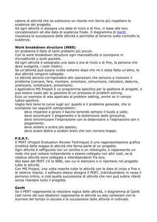 catene di attività che se subiscono un ritardo non fanno più rispettare le
scadenze del progetto.
Ad ogni attività si assegna una data di inizio e di fine, in base alle loro
concatenazioni ed alla data di scadenza finale. Il diagramma di Gantt
visualizza la successione delle attività e permette di tenerne sotto controllo le
scadenze.

Work breakdown structure (WBS)
Un problema è fatto di tanti problemi più piccoli.
Con la work breakdown structure ogni macroattività si scompone in
microattività o work packets.
Ad ogni attività è assegnata una data e ora di inizio e di fine, la persona che
deve svolgerla, i costi relativi.
Se un'attività può essere svolta soltanto dopo che ne è stata fatta un'altra, le
due attività vengono collegate.
Le attività devono corrispondere alle operazioni che servono a risolvere il
problema (cercare, fare, montare, smontare, comunicare, calcolare, dedurre,
analizzare, sintetizzare, presentare).
L'applicativo MS Project è un programma specifico per la gestione di progetti, e
può essere usato per la gestione di un processo di problem solving.
Ecco un esempio di wbs applicato al problem setting, anche se in campo
ludico-sportivo.
Voglio fare bene le curve sugli sci: questo è il problema generale, che si
scompone nei seguenti sottoproblemi:
      devo imparare a girare il bacino tenendo sempre il busto a valle;
      devo accentuare il piegamento e la distensione delle ginocchia;
      devo sincronizzare l’inspirazione con la distensione e l’espirazione con il
      piegamento;
      devo andare a sciare più spesso;
      devo sciare dietro a sciatori bravi che non corrano troppo.

P.E.R.T.
Il PERT (Project Evaluation Review Technique) è una rappresentazione grafica
sinottica della mappa di attività che fanno parte di un progetto.
Ogni attività è raffigurata con un cerchio o un rettangolo, e rappresenta un
nodo che può restare indipendente o essere collegato con altri nodi, se le
relative attività sono collegate e interdipendenti fra loro.
Alla base del PERT c'è la WBS, con cui si elencano e si riportano nel progetto
tutte le attività.
Con MS Project, una volta inserite tutte le attività con le date di inizio e fine e
le relative risorse, il software stesso disegna il PERT, individuandone in rosso il
percorso critico, e cioè quella successione di attività che non può subire ritardi
senza ritardare tutto il progetto.

Gantt
Se il PERT rappresenta la relazione logica delle attività, il diagramma di Gantt
(dal nome del suo ideatore) rappresenta le attività su assi cartesiani con lo
scorrere del tempo in ascisse e la successione delle attività in ordinate.
 