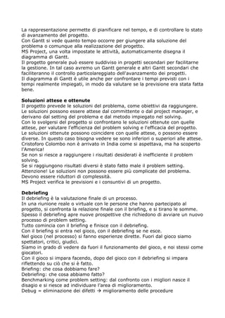 La rappresentazione permette di pianificare nel tempo, e di controllare lo stato
di avanzamento del progetto.
Con Gantt si vede quanto tempo occorre per giungere alla soluzione del
problema o comunque alla realizzazione del progetto.
MS Project, una volta impostate le attività, automaticamente disegna il
diagramma di Gantt.
Il progetto generale può essere suddiviso in progetti secondari per facilitarne
la gestione. In tal caso avremo un Gantt generale e altri Gantt secondari che
faciliteranno il controllo particolareggiato dell'avanzamento dei progetti.
Il diagramma di Gantt è utile anche per confrontare i tempi previsti con i
tempi realmente impiegati, in modo da valutare se la previsione era stata fatta
bene.

Soluzioni attese e ottenute
Il progetto prevede le soluzioni del problema, come obiettivi da raggiungere.
Le soluzioni possono essere attese dal committente o dal project manager, e
derivano dal setting del problema e dal metodo impiegato nel solving.
Con lo svolgersi del progetto si confrontano le soluzioni ottenute con quelle
attese, per valutare l'efficienza del problem solving e l'efficacia del progetto.
Le soluzioni ottenute possono coincidere con quelle attese, o possono essere
diverse. In questo caso bisogna vedere se sono inferiori o superiori alle attese.
Cristoforo Colombo non è arrivato in India come si aspettava, ma ha scoperto
l'America!
Se non si riesce a raggiungere i risultati desiderati è inefficiente il problem
solving.
Se si raggiungono risultati diversi è stato fatto male il problem setting.
Attenzione! Le soluzioni non possono essere più complicate del problema.
Devono essere riduttori di complessità.
MS Project verifica le previsioni e i consuntivi di un progetto.

Debriefing
Il debriefing è la valutazione finale di un processo.
In una riunione reale o virtuale con le persone che hanno partecipato al
progetto, si confronta la relazione finale con il briefing, e si tirano le somme.
Spesso il debriefing apre nuove prospettive che richiedono di avviare un nuovo
processo di problem setting.
Tutto comincia con il briefing e finisce con il debriefing.
Con il briefing si entra nel gioco, con il debriefing se ne esce.
Nel gioco (nel processo) si fanno esperienze dirette. Fuori dal gioco siamo
spettatori, critici, giudici.
Siamo in grado di vedere da fuori il funzionamento del gioco, e noi stessi come
giocatori.
Con il gioco si impara facendo, dopo del gioco con il debriefing si impara
riflettendo su ciò che si è fatto.
Briefing: che cosa dobbiamo fare?
Debriefing: che cosa abbiamo fatto?
Benchmarking come problem setting: dal confronto con i migliori nasce il
disagio e si riesce ad individuare l’area di miglioramento.
Debug = eliminazione dei difetti à miglioramento delle procedure
 