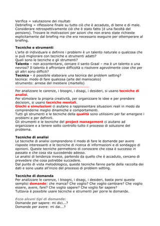 Verifica = valutazione dei risultati
Debriefing = riflessione finale su tutto ciò che è accaduto, di bene e di male.
Considerare retrospettivamente ciò che è stato fatto (è una facoltà del
pensiero). Trovare le motivazioni per azioni che non erano state richieste
esplicitamente dal briefing ma che era necessario eseguire per ottemperare al
briefing.

Tecniche e strumenti
L’arte di individuare e definire i problemi è un talento naturale o qualcosa che
si può migliorare con tecniche e strumenti adatti?
Quali sono le tecniche e gli strumenti?
Talento – non accontentarsi, cercare il santo Graal – ma è un talento o una
nevrosi? Il talento è affrontare difficoltà o risolvere agevolmente cose che per
gli altri sono difficili?
Tecnica – è possibile elaborare una tecnica del problem setting?
tecnica: modo di fare qualcosa (arte del maniscalco)
strumento: arnese del mestiere (martello)
--------------------------------------------------
Per analizzare le carenze, i bisogni, i disagi, i desideri, si usano tecniche di
analisi.
Per stimolare la propria creatività, per organizzare le idee e per prendere
decisioni, si usano tecniche mentali.
Giochi e simulazioni ci aiutano a rappresentare situazioni reali in modo da
comprenderne meglio dinamiche e comportamenti.
Tutti gli strumenti e le tecniche della qualità sono utilissimi per far emergere i
problemi e per definirli.
Gli strumenti e le tecniche del project management ci aiutano ad
organizzare e a tenere sotto controllo tutto il processo di soluzione del
problema.

Tecniche di analisi
Le tecniche di analisi comprendono il modo di fare le domande per avere
risposte interessanti e le tecniche di ricerca di informazioni e di sondaggio di
opinioni. Queste tecniche permettono di conoscere che cosa è successo in
passato e che cosa sta succedendo adesso.
Le analisi di tendenza invece, partendo da quello che è accaduto, cercano di
prevedere che cosa potrebbe succedere.
Dal punto di vista metodologico, queste tecniche fanno parte della raccolta dei
dati e sono usate all'inizio del processo di problem setting.

Tecniche di domanda
Per analizzare le carenze, i bisogni, i disagi, i desideri, basta porsi queste
semplici domande: che manca? Che voglio? Che voglio cambiare? Che voglio
essere, avere, fare? Che voglio sapere? Che voglio far sapere?
Tuttavia è possibile usare tecniche e strumenti per porre le domande.

Ecco alcuni tipi di domande:
Domande per sapere: mi dici...?
Domande per avere: mi dai...?
 
