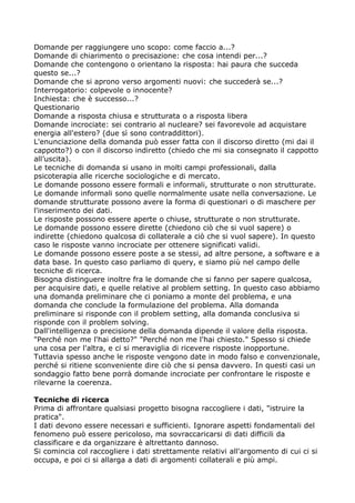 Domande per raggiungere uno scopo: come faccio a...?
Domande di chiarimento o precisazione: che cosa intendi per...?
Domande che contengono o orientano la risposta: hai paura che succeda
questo se...?
Domande che si aprono verso argomenti nuovi: che succederà se...?
Interrogatorio: colpevole o innocente?
Inchiesta: che è successo...?
Questionario
Domande a risposta chiusa e strutturata o a risposta libera
Domande incrociate: sei contrario al nucleare? sei favorevole ad acquistare
energia all'estero? (due sì sono contraddittori).
L'enunciazione della domanda può esser fatta con il discorso diretto (mi dai il
cappotto?) o con il discorso indiretto (chiedo che mi sia consegnato il cappotto
all’uscita).
Le tecniche di domanda si usano in molti campi professionali, dalla
psicoterapia alle ricerche sociologiche e di mercato.
Le domande possono essere formali e informali, strutturate o non strutturate.
Le domande informali sono quelle normalmente usate nella conversazione. Le
domande strutturate possono avere la forma di questionari o di maschere per
l'inserimento dei dati.
Le risposte possono essere aperte o chiuse, strutturate o non strutturate.
Le domande possono essere dirette (chiedono ciò che si vuol sapere) o
indirette (chiedono qualcosa di collaterale a ciò che si vuol sapere). In questo
caso le risposte vanno incrociate per ottenere significati validi.
Le domande possono essere poste a se stessi, ad altre persone, a software e a
data base. In questo caso parliamo di query, e siamo più nel campo delle
tecniche di ricerca.
Bisogna distinguere inoltre fra le domande che si fanno per sapere qualcosa,
per acquisire dati, e quelle relative al problem setting. In questo caso abbiamo
una domanda preliminare che ci poniamo a monte del problema, e una
domanda che conclude la formulazione del problema. Alla domanda
preliminare si risponde con il problem setting, alla domanda conclusiva si
risponde con il problem solving.
Dall'intelligenza o precisione della domanda dipende il valore della risposta.
"Perché non me l'hai detto?" "Perché non me l'hai chiesto." Spesso si chiede
una cosa per l'altra, e ci si meraviglia di ricevere risposte inopportune.
Tuttavia spesso anche le risposte vengono date in modo falso e convenzionale,
perché si ritiene sconveniente dire ciò che si pensa davvero. In questi casi un
sondaggio fatto bene porrà domande incrociate per confrontare le risposte e
rilevarne la coerenza.

Tecniche di ricerca
Prima di affrontare qualsiasi progetto bisogna raccogliere i dati, "istruire la
pratica".
I dati devono essere necessari e sufficienti. Ignorare aspetti fondamentali del
fenomeno può essere pericoloso, ma sovraccaricarsi di dati difficili da
classificare e da organizzare è altrettanto dannoso.
Si comincia col raccogliere i dati strettamente relativi all'argomento di cui ci si
occupa, e poi ci si allarga a dati di argomenti collaterali e più ampi.
 