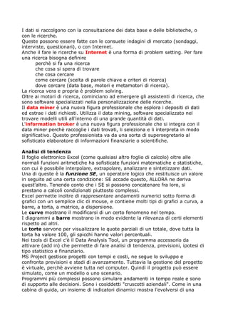 I dati si raccolgono con la consultazione dei data base e delle biblioteche, o
con le ricerche.
Queste possono essere fatte con le consuete indagini di mercato (sondaggi,
interviste, questionari), o con Internet.
Anche il fare le ricerche su Internet è una forma di problem setting. Per fare
una ricerca bisogna definire
       perchè si fa una ricerca
       che cosa si spera di trovare
       che cosa cercare
       come cercare (scelta di parole chiave e criteri di ricerca)
       dove cercare (data base, motori e metamotori di ricerca).
La ricerca vera e propria è problem solving.
Oltre ai motori di ricerca, cominciano ad emergere gli assistenti di ricerca, che
sono software specializzati nella personalizzazione delle ricerche.
Il data miner è una nuova figura professionale che esplora i depositi di dati
ed estrae i dati richiesti. Utilizza il data mining, software specializzato nel
trovare modelli utili all'interno di una grande quantità di dati.
L'information broker è una nuova figura professionale che si integra con il
data miner perchè raccoglie i dati trovati, li seleziona e li interpreta in modo
significativo. Questo professionista va da una sorta di supersegretario al
sofisticato elaboratore di informazioni finanziarie o scientifiche.

Analisi di tendenza
Il foglio elettronico Excel (come qualsiasi altro foglio di calcolo) oltre alle
normali funzioni aritmetiche ha sofisticate funzioni matematiche e statistiche,
con cui è possibile interpolare, extrapolare, analizzare e sintetizzare dati.
Una di queste è la funzione SE, un operatore logico che restituisce un valore
in seguito ad una certa condizione: SE accade questo, ALLORA ne deriva
quest'altro. Tenendo conto che i SE si possono concatenare fra loro, si
prestano a calcoli condizionati piuttosto complessi.
Excel permette inoltre di rappresentare andamenti numerici sotto forma di
grafici con un semplice clic di mouse, e contiene molti tipi di grafici a curva, a
barre, a torta, a matrice, a dispersione.
Le curve mostrano il modificarsi di un certo fenomeno nel tempo.
I diagrammi a barre mostrano in modo evidente la rilevanza di certi elementi
rispetto ad altri.
Le torte servono per visualizzare le quote parziali di un totale, dove tutta la
torta ha valore 100, gli spicchi hanno valori percentuali.
Nei tools di Excel c'è il Data Analysis Tool, un programma accessorio da
attivare (add in) che permette di fare analisi di tendenza, previsioni, ipotesi di
tipo statistico e finanziario.
MS Project gestisce progetti con tempi e costi, ne segue lo sviluppo e
confronta previsioni e stadi di avanzamento. Tuttavia la gestione del progetto
è virtuale, perchè avviene tutta nel computer. Quindi il progetto può essere
simulato, come un modello o uno scenario.
Programmi più complessi possono simulare andamenti in tempo reale e sono
di supporto alle decisioni. Sono i cosiddetti "cruscotti aziendali". Come in una
cabina di guida, un insieme di indicatori dinamici mostra l'evolversi di una
 