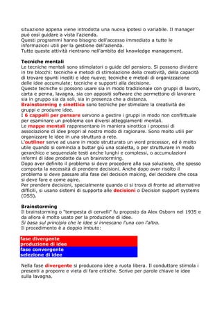 situazione appena viene introdotta una nuova ipotesi o variabile. Il manager
può così guidare a vista l'azienda.
Questi programmi hanno bisogno dell'accesso immediato a tutte le
informazioni utili per la gestione dell'azienda.
Tutte queste attività rientrano nell'ambito del knowledge management.

Tecniche mentali
Le tecniche mentali sono stimolatori o guide del pensiero. Si possono dividere
in tre blocchi: tecniche e metodi di stimolazione della creatività, della capacità
di trovare spunti inediti e idee nuove; tecniche e metodi di organizzazione
delle idee accumulate; tecniche e supporti alla decisione.
Queste tecniche si possono usare sia in modo tradizionale con gruppi di lavoro,
carta e penna, lavagna, sia con appositi software che permettono di lavorare
sia in gruppo sia da soli, sia in presenza che a distanza.
Brainstorming e sinettica sono tecniche per stimolare la creatività dei
gruppi e produrre idee.
I 6 cappelli per pensare servono a gestire i gruppi in modo non conflittuale
per esaminare un problema con diversi atteggiamenti mentali.
Le mappe mentali rappresentano in maniera sinottica i processi di
associazione di idee propri al nostro modo di ragionare. Sono molto utili per
organizzare le idee in una struttura a rete.
L'outliner serve ad usare in modo strutturato un word processor, ed è molto
utile quando si comincia a buttar giù una scaletta, o per strutturare in modo
gerarchico e sequenziale testi anche lunghi e complessi, o accumulazioni
informi di idee prodotte da un brainstorming.
Dopo aver definito il problema si deve procedere alla sua soluzione, che spesso
comporta la necessità di prendere decisioni. Anche dopo aver risolto il
problema si deve passare alla fase del decision making, del decidere che cosa
si deve fare e come agire.
Per prendere decisioni, specialmente quando ci si trova di fronte ad alternative
difficili, si usano sistemi di supporto alle decisioni o Decision support systems
(DSS).

Brainstorming
Il brainstorming o "tempesta di cervelli" fu proposto da Alex Osborn nel 1935 e
da allora è molto usato per la produzione di idee.
Si basa sul principio che le idee si innescano l'una con l'altra.
Il procedimento è a doppio imbuto:

fase divergente
produzione di idee
fase convergente
selezione di idee

Nella fase divergente si producono idee a ruota libera. Il conduttore stimola i
presenti a proporre e vieta di fare critiche. Scrive per parole chiave le idee
sulla lavagna.
 