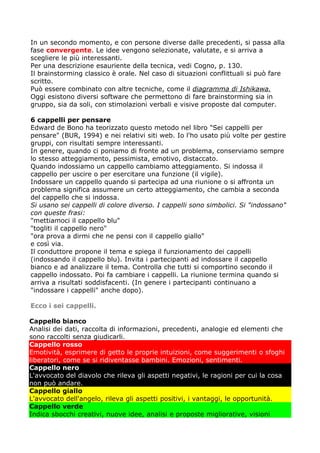 In un secondo momento, e con persone diverse dalle precedenti, si passa alla
fase convergente. Le idee vengono selezionate, valutate, e si arriva a
scegliere le più interessanti.
Per una descrizione esauriente della tecnica, vedi Cogno, p. 130.
Il brainstorming classico è orale. Nel caso di situazioni conflittuali si può fare
scritto.
Può essere combinato con altre tecniche, come il diagramma di Ishikawa.
Oggi esistono diversi software che permettono di fare brainstorming sia in
gruppo, sia da soli, con stimolazioni verbali e visive proposte dal computer.

6 cappelli per pensare
Edward de Bono ha teorizzato questo metodo nel libro "Sei cappelli per
pensare" (BUR, 1994) e nei relativi siti web. Io l'ho usato più volte per gestire
gruppi, con risultati sempre interessanti.
In genere, quando ci poniamo di fronte ad un problema, conserviamo sempre
lo stesso atteggiamento, pessimista, emotivo, distaccato.
Quando indossiamo un cappello cambiamo atteggiamento. Si indossa il
cappello per uscire o per esercitare una funzione (il vigile).
Indossare un cappello quando si partecipa ad una riunione o si affronta un
problema significa assumere un certo atteggiamento, che cambia a seconda
del cappello che si indossa.
Si usano sei cappelli di colore diverso. I cappelli sono simbolici. Si "indossano"
con queste frasi:
"mettiamoci il cappello blu"
"togliti il cappello nero"
"ora prova a dirmi che ne pensi con il cappello giallo"
e così via.
Il conduttore propone il tema e spiega il funzionamento dei cappelli
(indossando il cappello blu). Invita i partecipanti ad indossare il cappello
bianco e ad analizzare il tema. Controlla che tutti si comportino secondo il
cappello indossato. Poi fa cambiare i cappelli. La riunione termina quando si
arriva a risultati soddisfacenti. (In genere i partecipanti continuano a
"indossare i cappelli" anche dopo).

Ecco i sei cappelli.

Cappello bianco
Analisi dei dati, raccolta di informazioni, precedenti, analogie ed elementi che
sono raccolti senza giudicarli.
Cappello rosso
Emotività, esprimere di getto le proprie intuizioni, come suggerimenti o sfoghi
liberatori, come se si ridiventasse bambini. Emozioni, sentimenti.
Cappello nero
L'avvocato del diavolo che rileva gli aspetti negativi, le ragioni per cui la cosa
non può andare.
Cappello giallo
L'avvocato dell'angelo, rileva gli aspetti positivi, i vantaggi, le opportunità.
Cappello verde
Indica sbocchi creativi, nuove idee, analisi e proposte migliorative, visioni
 