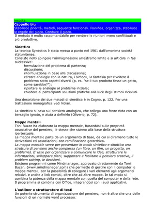 insolite.
Cappello blu
Stabilisce priorità, metodi, sequenze funzionali. Pianifica, organizza, stabilisce
le regole del gioco. Conduce il gioco.
 Il metodo è molto raccomandabile per rendere le riunioni meno conflittuali e
 più produttive.

Sinettica
La tecnica Synectics è stata messa a punto nel 1961 dall'omonima società
statunitense.
Consiste nello spingere l'immaginazione all'estremo limite e si articola in fasi
successive:
      formulazione del problema di partenza;
      discussione;
      riformulazione in base alla discussione;
      cercare analogie con la natura, i simboli, la fantasia per rivedere il
      problema sotto aspetti diversi (p. es. "se il tuo prodotto fosse un gatto,
      come sarebbe?");
      riportare le analogie al problema iniziale;
      chiedere ai partecipanti soluzioni pratiche alla luce degli stimoli ricevuti.

Una descrizione dei due metodi di sinettica è in Cogno, p. 122. Per una
trattazione monografica vedi Nolan.

La sinettica si basa sul pensiero analogico, che collega una fonte nota con un
bersaglio ignoto, e aiuta a definirlo (Oliverio, p. 72).

Mappe mentali
Toni Buzan ha elaborato la mappa mentale, basandosi sulle proprietà
associative del pensiero, le stesse che stanno alla base della struttura
ipertestuale.
La mappa mentale parte da un argomento di base, da cui si diramano tutte le
derivazioni ed associazioni, con ramificazione gerarchica.
La mappa mentale serve per presentare in modo sintetico e sinottico una
struttura di pensiero anche complessa (un libro, un film, un progetto, un
problema). E' utile per organizzare e comunicare le idee, strutturare le
informazioni, sviluppare piani, supportare e facilitare il pensiero creativo, il
problem solving, le decisioni.
Esistono programmi come Mindmanager, approvato direttamente da Toni
Buzan, (www.mindmanager.com) che permette di gestire con il computer le
mappe mentali, con la possibilità di collegare i vari elementi agli argomenti
relativi, e anche a link remoti, oltre che ad altre mappe. In tal modo si
combina la potenza della mappa mentale con quella del computer e della rete.
Il programma si combina con Office, integrandosi con i suoi applicativi.

L'outliner o strutturatore di testi
Un potente strumento di organizzazione del pensiero, non è altro che una delle
funzioni di un normale word processor.
 