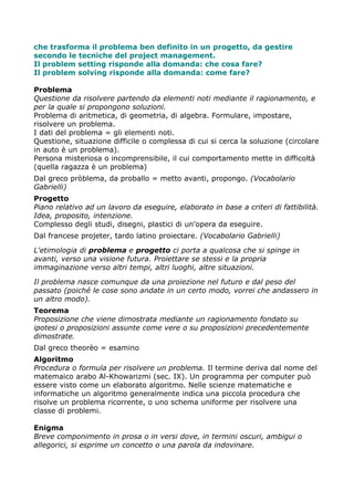 che trasforma il problema ben definito in un progetto, da gestire
secondo le tecniche del project management.
Il problem setting risponde alla domanda: che cosa fare?
Il problem solving risponde alla domanda: come fare?

Problema
Questione da risolvere partendo da elementi noti mediante il ragionamento, e
per la quale si propongono soluzioni.
Problema di aritmetica, di geometria, di algebra. Formulare, impostare,
risolvere un problema.
I dati del problema = gli elementi noti.
Questione, situazione difficile o complessa di cui si cerca la soluzione (circolare
in auto è un problema).
Persona misteriosa o incomprensibile, il cui comportamento mette in difficoltà
(quella ragazza è un problema)
Dal greco pròblema, da proballo = metto avanti, propongo. (Vocabolario
Gabrielli)
Progetto
Piano relativo ad un lavoro da eseguire, elaborato in base a criteri di fattibilità.
Idea, proposito, intenzione.
Complesso degli studi, disegni, plastici di un'opera da eseguire.
Dal francese projeter, tardo latino proiectare. (Vocabolario Gabrielli)

L'etimologia di problema e progetto ci porta a qualcosa che si spinge in
avanti, verso una visione futura. Proiettare se stessi e la propria
immaginazione verso altri tempi, altri luoghi, altre situazioni.

Il problema nasce comunque da una proiezione nel futuro e dal peso del
passato (poiché le cose sono andate in un certo modo, vorrei che andassero in
un altro modo).
Teorema
Proposizione che viene dimostrata mediante un ragionamento fondato su
ipotesi o proposizioni assunte come vere o su proposizioni precedentemente
dimostrate.
Dal greco theorèo = esamino
Algoritmo
Procedura o formula per risolvere un problema. Il termine deriva dal nome del
matemaico arabo Al-Khowarizmi (sec. IX). Un programma per computer può
essere visto come un elaborato algoritmo. Nelle scienze matematiche e
informatiche un algoritmo generalmente indica una piccola procedura che
risolve un problema ricorrente, o uno schema uniforme per risolvere una
classe di problemi.

Enigma
Breve componimento in prosa o in versi dove, in termini oscuri, ambigui o
allegorici, si esprime un concetto o una parola da indovinare.
 