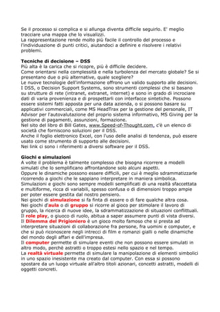 Se il processo si complica e si allunga diventa difficile seguirlo. E' meglio
tracciare una mappa che lo visualizzi.
La rappresentazione rende molto più facile il controllo del processo e
l'individuazione di punti critici, aiutandoci a definire e risolvere i relativi
problemi.

Tecniche di decisione – DSS
Più alta è la carica che si ricopre, più è difficile decidere.
Come orientarsi nella complessità e nella turbolenza del mercato globale? Se si
presentano due o più alternative, quale scegliere?
Le nuove tecnologie dell'informazione offrono un valido supporto alle decisioni.
I DSS, o Decision Support Systems, sono strumenti complessi che si basano
su strutture di rete (intranet, extranet, internet) e sono in grado di incrociare
dati di varia provenienza e di prospettarli con interfacce sintetiche. Possono
essere sistemi fatti apposta per una data azienda, o si possono basare su
applicativi commerciali, come MS HeadTrax per la gestione del personale, IT
Advisor per l'autovalutazione del proprio sistema informativo, MS Giving per la
gestione di pagamenti, assunzioni, formazione.
Nel sito del libro di Bill Gates, www.Speed-of-Thought.com, c'è un elenco di
società che forniscono soluzioni per il DSS.
Anche il foglio elettronico Excel, con l'uso delle analisi di tendenza, può essere
usato come strumento di supporto alle decisioni.
Nei link ci sono i riferimenti a diversi software per il DSS.

Giochi e simulazioni
A volte il problema è talmente complesso che bisogna ricorrere a modelli
simulati che lo semplificano affrontandone solo alcuni aspetti.
Oppure le dinamiche possono essere difficili, per cui è meglio sdrammatizzarle
ricorrendo a giochi che le sappiano interpretare in maniera simbolica.
Simulazioni e giochi sono sempre modelli semplificati di una realtà sfaccettata
e multiforme, ricca di variabili, spesso confusa o di dimensioni troppo ampie
per poter essere gestita dal nostro pensiero.
Nei giochi di simulazione si fa finta di essere o di fare qualche altra cosa.
Nei giochi d'aula o di gruppo si ricorre al gioco per stimolare il lavoro di
gruppo, la ricerca di nuove idee, la sdrammatizzazione di situazioni conflittuali.
Il role play, o giuoco di ruolo, abitua a saper assumere punti di vista diversi.
Il Dilemma del Prigioniero è un gioco molto famoso che si presta ad
interpretare situazioni di collaborazione fra persone, fra uomini e computer, e
che si può riconoscere negli intrecci di film e romanzi gialli o nelle dinamiche
del mondo degli affari e dell'impresa.
Il computer permette di simulare eventi che non possono essere simulati in
altro modo, perchè astratti o troppo estesi nello spazio e nel tempo.
La realtà virtuale permette di simulare la manipolazione di elementi simbolici
in uno spazio inesistente ma creato dal computer. Con essa si possono
spostare da un luogo virtuale all'altro titoli azionari, concetti astratti, modelli di
oggetti concreti.
 