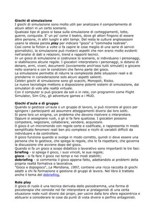 Giochi di simulazione
I giochi di simulazione sono molto utili per analizzare il comportamento di
alcuni attori in un certo scenario.
Qualsiasi tipo di gioco si basa sulla simulazione di corteggiamenti, lotte,
guerre, conquiste. E' un po' come il teatro, dove gli attori fingono di essere
altre persone, in altri luoghi e altri tempi. Del resto le culture anglosassoni
usano la stessa parola play per indicare "gioco" e "commedia teatrale".
Così come la fiction a volte ci fa capire le cose meglio di una serie di servizi
giornalistici, la simulazione può rivelarci aspetti che non erano molto evidenti
nell'analisi di dati e relazioni, trend e rapporti tecnici.
In un gioco di simulazione si costruisce lo scenario, si individuano i personaggi,
si stabiliscono alcune regole. I giocatori interpretano i personaggi, si dotano di
denaro, armi, viveri, documenti (ovviamente anch'essi tutti simulati) e giocano
nello scenario e con le condizioni che fanno parte del gioco.
La simulazione permette di ridurre la complessità delle situazioni reali e di
prenderne in considerazione solo alcuni aspetti salienti.
Celebri giochi di simulazione sono gli scacchi, Monopoli, Risiko.
Le nuove tecnologie mettono a disposizione potenti sistemi di simulazione, dai
simulatori di volo alla realtà virtuale.
Con il computer si può giocare da soli o in rete, con programmi come Flight
Simulator, Sim City, gli adventure games e i MUD.

Giochi d'aula e di gruppo
Quando si gestisce un'aula o un gruppo di lavoro, si può ricorrere al gioco per
spingere i partecipanti ad assumere atteggiamenti diversi dai loro soliti.
Si pone loro un enigma, un problema che devono risolvere o interpretare.
Oppure si assegnano ruoli, o gli si fa fare qualcosa. I giocatori possono
competere, negoziare, collaborare, vendere, acquistare.
Il gioco è un micromondo con regole certe e codificate, e rappresenta in modo
semplificato fenomeni reali ben più complessi e ricchi di variabili difficili da
individuare e da controllare.
Il gioco funziona quando si svolge in modo corretto, quindi ci deve essere una
persona che lo gestisce, che spiega le regole, che le fa rispettare, che governa
la discussione che avviene dopo del gioco.
Quando si fa un gioco a scopo didattico o lavorativo sono importanti le tre fasi:
briefing - si spiega il gioco, i suoi vincoli, le sue regole;
gioco - si fa fare il gioco nei tempi e nei modi stabiliti;
debriefing - si commenta il gioco appena fatto, adattandolo ai problemi della
propria realtà formativa o lavorativa.
"Gioco e dopogioco", La Meridiana, 1997, contiene una ricca raccolta di giochi
adatti a chi fa formazione e gestione di gruppi di lavoro. Nel libro è trattato
anche il tema del debriefing.

Role play
Il gioco di ruolo è una tecnica derivata dallo psicodramma, una forma di
psicoterapia che consiste nel far interpretare ai protagonisti di una certa
situazione reale ruoli diversi dai propri, per uscire dalla loro sfera egocentrica e
abituarsi a considerare le cose da punti di vista diversi e perfino antagonisti.
 