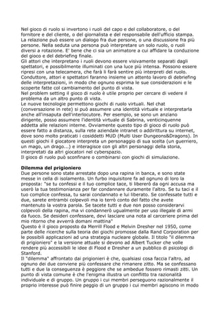 Nel gioco di ruolo si invertono i ruoli del capo e del collaboratore, o del
fornitore e del cliente, o del giornalista e del responsabile dell'ufficio stampa.
La relazione può essere un dialogo fra due persone, o una discussione fra più
persone. Nella seduta una persona può interpretare un solo ruolo, o ruoli
diversi a rotazione. E' bene che ci sia un animatore a cui affidare la conduzione
del gioco e del debriefing finale.
Gli attori che interpretano i ruoli devono essere visivamente separati dagli
spettatori, e possibilmente illuminati con una luce più intensa. Possono essere
ripresi con una telecamera, che farà li farà sentire più interpreti del ruolo.
Conduttore, attori e spettatori faranno insieme un attento lavoro di debriefing
delle interpretazioni, in modo che ognuno esprima le sue considerazioni e le
scoperte fatte col cambiamento del punto di vista.
Nel problem setting il gioco di ruolo è utile proprio per cercare di vedere il
problema da un altro punto di vista.
Le nuove tecnologie permettono giochi di ruolo virtuali. Nel chat
(conversazione in rete) si può assumere una identità virtuale e interpretarla
anche all'insaputa dell'interlocutore. Per esempio, se sono un anziano
dirigente, posso assumere l'identità virtuale di Sabrina, venticinquenne
addetta alle relazioni interne. Ovviamente questo tipo di gioco di ruolo può
essere fatto a distanza, sulla rete aziendale intranet o addirittura su internet,
dove sono molto praticati i cosiddetti MUD (Multi User Dungeons&Dragons). In
questi giochi il giocatore interpreta un personaggio di sua scelta (un guerriero,
un mago, un drago...) e interagisce con gli altri personaggi della storia,
interpretati da altri giocatori nel cyberspazio.
Il gioco di ruolo può sconfinare o combinarsi con giochi di simulazione.

Dilemma del prigioniero
Due persone sono state arrestate dopo una rapina in banca, e sono state
messe in cella di isolamento. Un furbo inquisitore fa ad ognuno di loro la
proposta: "se tu confessi e il tuo complice tace, ti libererò da ogni accusa ma
userò la tua testimonianza per far condannare duramente l'altro. Se tu taci e il
tuo complice confessa, tu sarai condannato e lui liberato. Se confessate tutti e
due, sarete entrambi colpevoli ma io terrò conto del fatto che avete
mantenuto la vostra parola. Se tacete tutti e due non posso considerarvi
colpevoli della rapina, ma vi condannerò ugualmente per uso illegale di armi
da fuoco. Se desideri confessare, devi lasciare una nota al carceriere prima del
mio ritorno che avverrà domani mattina"
Questo è il gioco proposto da Merrill Flood e Melvin Dresher nel 1950, come
parte delle ricerche sulla teoria dei giochi promosse dalla Rand Corporation per
le possibili applicazioni ad una strategia nucleare globale. Il titolo "il dilemma
di prigioniero" e la versione attuale si devono ad Albert Tucker che volle
rendere più accessibili le idee di Flood e Dresher a un pubblico di psicologi di
Stanford.
Il "dilemma" affrontato dai prigionieri è che, qualsiasi cosa faccia l'altro, ad
ognuno dei due conviene più confessare che rimanere zitto. Ma se confessano
tutti e due la conseguenza è peggiore che se ambedue fossero rimasti zitti. Un
punto di vista comune è che l'enigma illustra un conflitto tra razionalità
individuale e di gruppo. Un gruppo i cui membri perseguono razionalmente il
proprio interesse può finire peggio di un gruppo i cui membri agiscono in modo
 