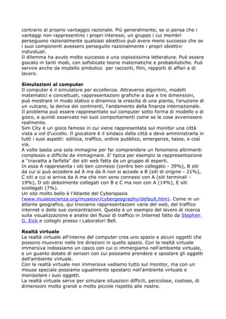contrario al proprio vantaggio razionale. Più generalmente, se si pensa che i
vantaggi non rappresentino i propri interessi, un gruppo i cui membri
perseguono razionalmente qualsiasi obiettivo può avere meno successo che se
i suoi componenti avessero perseguito razionalmente i propri obiettivi
individuali.
Il dilemma ha avuto molto successo e una copiosissima letteratura. Può essere
giocato in tanti modi, con sofisticate teorie matematiche e probabilistiche. Può
servire anche da modello simbolico per racconti, film, rapporti di affari e di
lavoro.

Simulazioni al computer
Il computer è il simulatore per eccellenza. Attraverso algoritmi, modelli
matematici e concettuali, rappresentazioni grafiche a due e tre dimensioni,
può mostrare in modo statico o dinamico la crescita di una pianta, l'eruzione di
un vulcano, la deriva dei continenti, l'andamento della finanza internazionale.
Il problema può essere rappresentato sul computer sotto forma di modello o di
gioco, e quindi osservato nei suoi comportamenti come se le cose avvenissero
realmente.
Sim City è un gioco famoso in cui viene rappresentata sul monitor una città
vista a vol d'uccello. Il giocatore è il sindaco della città e deve amministrarla in
tutti i suoi aspetti: edilizia, traffico, ordine pubblico, emergenze, tasse, e così
via.
A volte basta una sola immagine per far comprendere un fenomeno altrimenti
complesso e difficile da immaginare. E' tipica per esempio la rappresentazione
a "cravatta a farfalla" dei siti web fatta da un gruppo di esperti.
In essa A rappresenta i siti ben connessi (centro ben collegato - 39%), B siti
da cui si può accedere ad A ma da A non si accede a B (siti di origine - 21%),
C siti a cui si arriva da A ma che non sono connessi con A (siti terminali -
19%), D siti debolmente collegati con B e C ma non con A (14%), E siti
scollegati (7%).
Un sito molto bello è l'Atlante del Cyberspazio
(www.museoscienza.org/museovr/cybergeography/default.htm). Come in un
atlante geografico, qui troviamo rappresentazioni varie del web, del traffico
internet e delle sue concentrazioni. Questo è un esempio del lavoro di ricerca
sulla visualizzazione e analisi dei flussi di traffico in Internet fatto da Stephen
G. Eick e colleghi presso i Laboratori Bell.

Realtà virtuale
La realtà virtuale all'interno del computer crea uno spazio e alcuni oggetti che
possono muoversi nelle tre direzioni in quello spazio. Con la realtà virtuale
immersiva indossiamo un casco con cui ci immergiamo nell'ambiente virtuale,
e un guanto dotato di sensori con cui possiamo prendere e spostare gli oggetti
dell'ambiente virtuale.
Con la realtà virtuale non immersiva vediamo tutto sul monitor, ma con un
mouse speciale possiamo ugualmente spostarci nell'ambiente virtuale e
manipolare i suoi oggetti.
La realtà virtuale serve per simulare situazioni difficili, pericolose, costose, di
dimensioni molto grandi o molto piccole rispetto alle nostre.
 