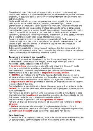 Simulatori di volo, di incendi, di lavorazioni in ambienti contaminati, del
mondo della cellula o di quello delle galassie, ci permettono di porre e risolvere
problemi, di acquisire abilità, di osservare comportamenti che altrimenti non
potremmo fare.
Ma la realtà virtuale serve per rappresentare come oggetti che si muovono
nello spazio anche entità astratte, pensieri, elementi logici, forme
grammaticali e sintattiche, valori economico-finanziari. In tal modo tutta una
sfera di problemi che era possibile trattare solo con le parole e col pensiero
può coinvolgere anche le nostre facoltà psico-motorie, i nostri occhi, le nostre
mani. E se è difficile pensare a che cosa farà un titolo azionario in certe
condizioni, è molto più intuitivo prenderlo, metterlo in un altro posto, e vedere
che si incontra con altri titoli e può interagire con essi.
Oppure si possono creare corrispondenze convenzionali fra lo spazio e la
musica o la pittura, per poter manipolare i suoni nello spazio invece che nel
tempo, o per "entrare" dentro un affresco e vagare nella sua ipotetica
proiezione tridimensionale.
Tutte queste possibilità ci permettono di esplorare territori sconosciuti e di
definire nuovi problemi, come fanno i microbiologi che smontano e rimontano
le strutture molecolari ottenendo molecole nuove.

Tecniche e strumenti per la qualità
La qualità è generatrice di problemi. Le sue domande di base sono contrastanti
e paradossali: come posso fare meglio, prima degli altri o più presto,
riducendo i costi, soddisfacendo il cliente?
Il benchmarking è un confronto con chi è più bravo o fa le cose in modo
diverso, e quindi aiuta a mettere in evidenza le carenze.
Per separare le condizioni dai problemi e per definire se un problema è alla
nostra portata o no si può usare il diagramma causa/effetto.
Il CEDAC è un metodo che confronta il comportamento di due enti con la
window analysis, applica le soluzioni con la window development, ricerca cause
e soluzioni con un diagramma causa effetto con aggiunta di cartellini.
Il diagramma di affinità permette di definire un problema confuso e incerto
in una seduta di due ore.
Per individuare le possibilità di sviluppo di una persona o di un sistema c'è la
farfalla, un originale strumento ideato da un nostro gruppo di lavoro e basato
sulle competenze.
Per valutare da diversi punti di vista la qualità percepita e individuare le aree
di miglioramento il qualitest è una tecnica semplice ed efficace ideata da noi.
Può essere usata da sola o integrandola con la farfalla.
Per individuare le priorità si usa il diagramma di Pareto.
Per fare un bilancio di energie trainanti ed ostacoli si usa l'analisi del campo
di forze.
Il PDCA è un sistema che si usa per il miglioramento continuo. Pone il
problema, lo risolve, verifica la soluzione, la introduce nel processo produttivo.
La matrice di Grassetti aiuta a scoprire i costi della non qualità.

Benchmarking
Il benchmark è un banco di collaudo, dove si fa funzionare un meccanismo per
un certo periodo, confrontandolo con un meccanismo simile che fa da
 