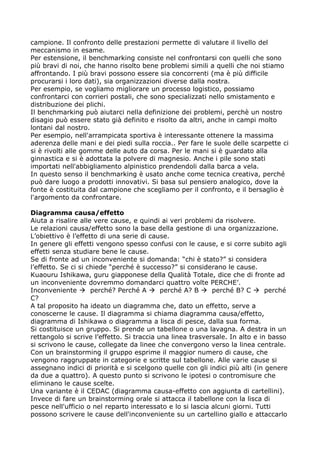 campione. Il confronto delle prestazioni permette di valutare il livello del
meccanismo in esame.
Per estensione, il benchmarking consiste nel confrontarsi con quelli che sono
più bravi di noi, che hanno risolto bene problemi simili a quelli che noi stiamo
affrontando. I più bravi possono essere sia concorrenti (ma è più difficile
procurarsi i loro dati), sia organizzazioni diverse dalla nostra.
Per esempio, se vogliamo migliorare un processo logistico, possiamo
confrontarci con corrieri postali, che sono specializzati nello smistamento e
distribuzione dei plichi.
Il benchmarking può aiutarci nella definizione dei problemi, perchè un nostro
disagio può essere stato già definito e risolto da altri, anche in campi molto
lontani dal nostro.
Per esempio, nell'arrampicata sportiva è interessante ottenere la massima
aderenza delle mani e dei piedi sulla roccia.. Per fare le suole delle scarpette ci
si è rivolti alle gomme delle auto da corsa. Per le mani si è guardato alla
ginnastica e si è adottata la polvere di magnesio. Anche i pile sono stati
importati nell'abbigliamento alpinistico prendendoli dalla barca a vela.
In questo senso il benchmarking è usato anche come tecnica creativa, perché
può dare luogo a prodotti innovativi. Si basa sul pensiero analogico, dove la
fonte è costituita dal campione che scegliamo per il confronto, e il bersaglio è
l'argomento da confrontare.

Diagramma causa/effetto
Aiuta a risalire alle vere cause, e quindi ai veri problemi da risolvere.
Le relazioni causa/effetto sono la base della gestione di una organizzazione.
L’obiettivo è l’effetto di una serie di cause.
In genere gli effetti vengono spesso confusi con le cause, e si corre subito agli
effetti senza studiare bene le cause.
Se di fronte ad un inconveniente si domanda: “chi è stato?” si considera
l’effetto. Se ci si chiede “perché è successo?” si considerano le cause.
Kuaouru Ishikawa, guru giapponese della Qualità Totale, dice che di fronte ad
un inconveniente dovremmo domandarci quattro volte PERCHE’.
Inconveniente à perché? Perché A à perché A? B à perché B? C à perché
C?
A tal proposito ha ideato un diagramma che, dato un effetto, serve a
conoscerne le cause. Il diagramma si chiama diagramma causa/effetto,
diagramma di Ishikawa o diagramma a lisca di pesce, dalla sua forma.
Si costituisce un gruppo. Si prende un tabellone o una lavagna. A destra in un
rettangolo si scrive l’effetto. Si traccia una linea trasversale. In alto e in basso
si scrivono le cause, collegate da linee che convergono verso la linea centrale.
Con un brainstorming il gruppo esprime il maggior numero di cause, che
vengono raggruppate in categorie e scritte sul tabellone. Alle varie cause si
assegnano indici di priorità e si scelgono quelle con gli indici più alti (in genere
da due a quattro). A questo punto si scrivono le ipotesi o contromisure che
eliminano le cause scelte.
Una variante è il CEDAC (diagramma causa-effetto con aggiunta di cartellini).
Invece di fare un brainstorming orale si attacca il tabellone con la lisca di
pesce nell'ufficio o nel reparto interessato e lo si lascia alcuni giorni. Tutti
possono scrivere le cause dell'inconveniente su un cartellino giallo e attaccarlo
 