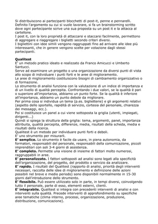 Si distribuiscono ai partecipanti blocchetti di post-it, penne e pennarelli.
Definito l'argomento su cui si vuole lavorare, si fa un brainstorming scritto
dove ogni partecipante scrive una sua proposta su un post it e la attacca al
cartellone.
I post it, con la loro proprietà di attaccarsi e staccarsi facilmente, permettono
di aggregare e riaggregare i biglietti secondo criteri diversi.
I bigliettini con idee simili vengono raggruppati fino ad arrivare alle idee più
interessanti, che in genere vengono scelte per votazione dagli stessi
partecipanti.

Qualitest
E’ un metodo pratico ideato e realizzato da Franco Amicucci e Umberto
Santucci.
Serve ad esaminare un progetto o una organizzazione da diversi punti di vista
allo scopo di individuare i punti forti e le aree di miglioramento.
Le aree di miglioramento costituiscono bisogni di cambiamento organizzativo o
di formazione.
Lo strumento di analisi funziona con la valutazione di un indice di importanza e
di un livello di qualità percepita. Confrontando i due valori, se la qualità è pari
o superiore all’importanza, abbiamo un punto forte. Se la qualità è inferiore
all’importanza, abbiamo un punto debole da migliorare.
Per prima cosa si individua un tema (p.es. biglietterie) e gli argomenti relativi
(aspetto dello sportello, rapidità di servizio, cortesia del personale, chiarezza
dei messaggi, ecc.).
Poi si costituisce un panel a cui viene sottoposta la griglia (utenti, impiegati,
dirigenti...)
Quindi si spiega la struttura della griglia: tema, argomenti, panel, importanza
attribuita, qualità percepita, differenze, media, risultati della scheda, media e
risultati della ricerca.
Qualitest è un metodo per individuare punti forti e deboli.
E’ uno strumento per misurarli.
E’ semplice. Lo strumento è facile da usare, in piena autonomia, da
formatori, responsabili del personale, responsabili della comunicazione, piccoli
imprenditori con soli 3-4 giorni di assistenza.
E’ completo. Permette una visione di insieme di fattori molto numerosi,
raggruppabili in aree.
E’ personalizzato. I fattori sottoposti ad analisi sono legati alla specificità
dell’organizzazione, del progetto, del prodotto o servizio da analizzare.
E’ rapido. I risultati del Qualitest (rapporto di analisi, priorità degli interventi
necessari, raccolta delle idee di miglioramento e definizione delle azioni
possibili nel breve e medio periodo) sono disponibili normalmente in 15-30
giorni dall’introduzione dello strumento.
E’ flessibile. Può essere utilizzato solo in parte, in tempi diversi, coinvolgendo
tutto il personale, parte di esso, elementi esterni, clienti.
E’ integrabile. Qualitest si integra con precedenti interventi di analisi e con
interventi sulla qualità. Precede interventi di approfondimento su specifiche
aree tematiche (clima interno, processi, organizzazione, produzione,
distribuzione, comunicazione).
 