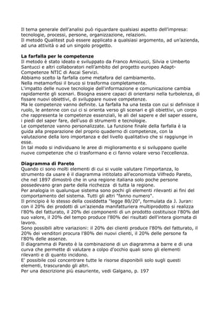 Il tema generale dell’analisi può riguardare qualsiasi aspetto dell’impresa:
tecnologie, processi, persone, organizzazione, relazioni.
Il metodo Qualitest può essere applicato a qualsiasi argomento, ad un’azienda,
ad una attività o ad un singolo progetto.

La farfalla per le competenze
Il metodo è stato ideato e sviluppato da Franco Amicucci, Silvia e Umberto
Santucci e altri collaboratori nell’ambito del progetto europeo Adapt-
Competenze NTIC di Ascai Servizi.
Abbiamo scelto la farfalla come metafora del cambiamento.
Nella metamorfosi il bruco si trasforma completamente.
L'impatto delle nuove tecnologie dell'informazione e comunicazione cambia
rapidamente gli scenari. Bisogna essere capaci di orientarsi nella turbolenza, di
fissare nuovi obiettivi, di sviluppare nuove competenze.
Ma le competenze vanno definite. La farfalla ha una testa con cui si definisce il
ruolo, le antenne con cui ci si orienta verso gli scenari e gli obiettivi, un corpo
che rappresenta le competenze essenziali, le ali del sapere e del saper essere,
i piedi del saper fare, dell'uso di strumenti e tecnologie.
Le competenze vanno personalizzate. La funzione finale della farfalla è la
guida alla preparazione del proprio quaderno di competenze, con la
valutazione della loro importanza e del livello qualitativo che si raggiunge in
esse.
In tal modo si individuano le aree di miglioramento e si sviluppano quelle
nuove competenze che ci trasformano e ci fanno volare verso l'eccellenza.

Diagramma di Pareto
Quando ci sono molti elementi di cui si vuole valutare l'importanza, lo
strumento da usare è il diagramma intitolato all'economista Vilfredo Pareto,
che nel 1897 dimostrò che in una regione italiana solo poche persone
possedevano gran parte della ricchezza di tutta la regione.
Per analogia in qualunque sistema sono pochi gli elementi rilevanti ai fini del
comportamento del sistema. Tutti gli altri "fanno numero".
Il principio è lo stesso della cosiddetta "legge 80/20", formulata da J. Juran:
con il 20% dei prodotti di un'azienda manifatturiera multiprodotto si realizza
l'80% del fatturato, il 20% dei componenti di un prodotto costituisce l'80% del
suo valore, il 20% del tempo produce l'80% dei risultati dell'intera giornata di
lavoro.
Sono possibili altre variazioni: il 20% dei clienti produce l'80% del fatturato, il
20% dei venditori procura l'80% dei nuovi clienti, il 20% delle persone fa
l'80% delle assenze.
Il diagramma di Pareto è la combinazione di un diagramma a barre e di una
curva che permette di valutare a colpo d'occhio quali sono gli elementi
rilevanti e di quanto incidono.
E' possibile così concentrare tutte le risorse disponibili solo sugli questi
elementi, trascurando gli altri.
Per una descrizione più esauriente, vedi Galgano, p. 197
 