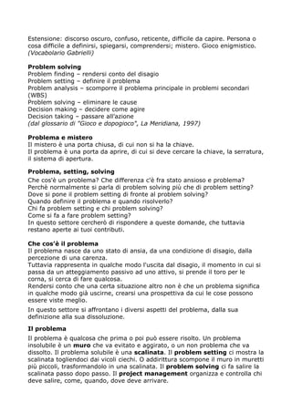 Estensione: discorso oscuro, confuso, reticente, difficile da capire. Persona o
cosa difficile a definirsi, spiegarsi, comprendersi; mistero. Gioco enigmistico.
(Vocabolario Gabrielli)

Problem solving
Problem finding – rendersi conto del disagio
Problem setting – definire il problema
Problem analysis – scomporre il problema principale in problemi secondari
(WBS)
Problem solving – eliminare le cause
Decision making – decidere come agire
Decision taking – passare all’azione
(dal glossario di "Gioco e dopogioco", La Meridiana, 1997)

Problema e mistero
Il mistero è una porta chiusa, di cui non si ha la chiave.
Il problema è una porta da aprire, di cui si deve cercare la chiave, la serratura,
il sistema di apertura.

Problema, setting, solving
Che cos'è un problema? Che differenza c'è fra stato ansioso e problema?
Perchè normalmente si parla di problem solving più che di problem setting?
Dove si pone il problem setting di fronte al problem solving?
Quando definire il problema e quando risolverlo?
Chi fa problem setting e chi problem solving?
Come si fa a fare problem setting?
In questo settore cercherò di rispondere a queste domande, che tuttavia
restano aperte ai tuoi contributi.

Che cos’è il problema
Il problema nasce da uno stato di ansia, da una condizione di disagio, dalla
percezione di una carenza.
Tuttavia rappresenta in qualche modo l'uscita dal disagio, il momento in cui si
passa da un atteggiamento passivo ad uno attivo, si prende il toro per le
corna, si cerca di fare qualcosa.
Rendersi conto che una certa situazione altro non è che un problema significa
in qualche modo già uscirne, crearsi una prospettiva da cui le cose possono
essere viste meglio.
In questo settore si affrontano i diversi aspetti del problema, dalla sua
definizione alla sua dissoluzione.

Il problema
Il problema è qualcosa che prima o poi può essere risolto. Un problema
insolubile è un muro che va evitato e aggirato, o un non problema che va
dissolto. Il problema solubile è una scalinata. Il problem setting ci mostra la
scalinata togliendoci dai vicoli ciechi. O addirittura scompone il muro in muretti
più piccoli, trasformandolo in una scalinata. Il problem solving ci fa salire la
scalinata passo dopo passo. Il project management organizza e controlla chi
deve salire, come, quando, dove deve arrivare.
 