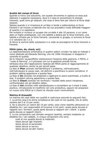 Analisi del campo di forze
Quando si trova una soluzione, con questo strumento si capisce se essa può
ottenere il supporto necessario, dove è il caso di concentrare le energie
trainanti, quali sono gli ostacoli, che cosa si deve fare per ridurre la forza degli
ostacoli.
Spesso quando ci si innamora di un'idea si tende a sottovalutare le forze
frenanti e ad iniziare un'attività che nel suo procedere rivela difficoltà maggiori
di quanto ci si aspettava.
Per evitarlo si riunisce un gruppo che va dalle 4 alle 10 persone, a cui viene
dato un foglio predisposto, con una tabella a destra per le forze trainanti, una
tabella a sinistra per le forze frenanti. Lavorando in gruppo, si scrivono le forze
e si valutano da 1 a 3.
Si fanno le somme delle valutazioni e si vede se prevalgono le forze trainanti o
frenanti.

PDCA (plan, do, check, act)
La rappresentazione schematica in quattro settori circolari ha dato al metodo il
nome dedicato ad Edwards Deming, che nel 1946 introdusse in Giappone il
controllo di qualità.
Se le relazioni causa/effetto costituiscono l’essenza della gestione, il PDCA, o
"ruota di Deming", è il processo con cui la gestione prende forma.
Ishikawa dice che l’applicazione ripetuta del PDCA porta al raggiungimento di
qualsiasi obiettivo, anche se per piccoli passi.
La fase di Plan consiste nell’identificare il problema, nell’analizzarlo,
nell’individuare le cause reali, nel definire e pianificare le azioni correttive. Il
problem setting appartiene a questa fase.
La fase di Do consiste nel preparare e applicare le azioni pianificate, a livello di
test. Il problem solving appartiene a questa fase.
La fase di Check consiste nel verificare i risultati delle azioni intraprese,
confrontandoli con gli obiettivi attesi.
La fase di Act consiste nello standardizzare e consolidare se il check è stato
positivo, introducendo le modifiche nel ciclo produttivo, oppure nel preparare
un nuovo ciclo PDCA se il check ha rilevato nuovi inconvenienti.

Matrice di Grassetti
La matrice dei costi della non qualità si costruisce secondo le seguenti fasi:
1. La prima cosa è la stima complessiva dei costi di non qualità, che di solito
variano dal 5 al 15 per cento.
2. Se si assume un valore del 10 per cento, esso viene ripartito attraverso un
dibattito tra i vari responsabili di funzione in tre parti: quota parte dovuta ai
rapporti con i fornitori, quota parte dovuta ai rapporti con i clienti e quota
parte dovuta ai rapporti interni.
3. Le tre componenti così stimate vengono ripartite, sempre mediante un
dibattito tra i vari addetti, in cinque componenti che sono:
      costi di non qualità dovuti ai materiali;
      stessi dovuti agli impianti;
      stessi dovuti al personale;
      stessi dovuti ai servizi;
      stessi dovuti ad altri motivi.
 