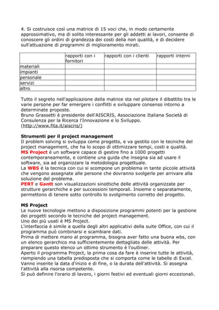 4. Si costruisce così una matrice di 15 voci che, in modo certamente
approssimativo, ma di solito interessante per gli addetti ai lavori, consente di
conoscere gli ordini di grandezza dei costi della non qualità, e di decidere
sull'attuazione di programmi di miglioramento mirati.

                     rapporti con i      rapporti con i clienti   rapporti interni
                     fornitori
materiali
impianti
personale
servizi
altro

Tutto il segreto nell'applicazione della matrice sta nel pilotare il dibattito tra le
varie persone per far emergere i conflitti e sviluppare consenso intorno a
determinate proposte.
Bruno Grassetti è presidente dell'AISCRIS, Associazione Italiana Società di
Consulenza per la Ricerca l'Innovazione e lo Sviluppo.
(http://www.fita.it/aiscris/)

Strumenti per il project management
Il problem solving si sviluppa come progetto, e va gestito con le tecniche del
project management, che ha lo scopo di ottimizzare tempi, costi e qualità.
MS Project è un software capace di gestire fino a 1000 progetti
contemporaneamente, e contiene una guida che insegna sia ad usare il
software, sia ad organizzare la metodologia progettuale.
La WBS è la tecnica con cui si scompone un problema in tante piccole attività
che vengono assegnate alle persone che dovranno svolgerle per arrivare alla
soluzione del problema.
PERT e Gantt son visualizzazioni sinottiche delle attività organizzate per
strutture gerarchiche e per successioni temporali. Insieme o separatamente,
permettono di tenere sotto controllo lo svolgimento corretto del progetto.

MS Project
Le nuove tecnologie mettono a disposizione programmi potenti per la gestione
dei progetti secondo le tecniche del project management.
Uno dei più usati è MS Project.
L'interfaccia è simile a quella degli altri applicativi della suite Office, con cui il
programma può combinarsi e scambiare dati.
Prima di mettere mano al programma, bisogna aver fatto una buona wbs, con
un elenco gerarchico ma sufficientemente dettagliato delle attività. Per
preparare questo elenco un ottimo strumento è l'outliner.
Aperto il programma Project, la prima cosa da fare è inserire tutte le attività,
riempiendo una tabella predisposta che si comporta come le tabelle di Excel.
Vanno inserite la data d'inizio e di fine, o la durata dell'attività. Si assegna
l'attività alla risorsa competente.
Si può definire l'orario di lavoro, i giorni festivi ed eventuali giorni eccezionali.
 