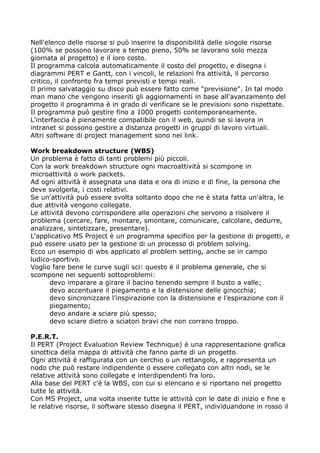 Nell'elenco delle risorse si può inserire la disponibilità delle singole risorse
(100% se possono lavorare a tempo pieno, 50% se lavorano solo mezza
giornata al progetto) e il loro costo.
Il programma calcola automaticamente il costo del progetto, e disegna i
diagrammi PERT e Gantt, con i vincoli, le relazioni fra attività, il percorso
critico, il confronto fra tempi previsti e tempi reali.
Il primo salvataggio su disco può essere fatto come "previsione". In tal modo
man mano che vengono inseriti gli aggiornamenti in base all'avanzamento del
progetto il programma è in grado di verificare se le previsioni sono rispettate.
Il programma può gestire fino a 1000 progetti contemporaneamente.
L'interfaccia è pienamente compatibile con il web, quindi se si lavora in
intranet si possono gestire a distanza progetti in gruppi di lavoro virtuali.
Altri software di project management sono nei link.

Work breakdown structure (WBS)
Un problema è fatto di tanti problemi più piccoli.
Con la work breakdown structure ogni macroattività si scompone in
microattività o work packets.
Ad ogni attività è assegnata una data e ora di inizio e di fine, la persona che
deve svolgerla, i costi relativi.
Se un'attività può essere svolta soltanto dopo che ne è stata fatta un'altra, le
due attività vengono collegate.
Le attività devono corrispondere alle operazioni che servono a risolvere il
problema (cercare, fare, montare, smontare, comunicare, calcolare, dedurre,
analizzare, sintetizzare, presentare).
L'applicativo MS Project è un programma specifico per la gestione di progetti, e
può essere usato per la gestione di un processo di problem solving.
Ecco un esempio di wbs applicato al problem setting, anche se in campo
ludico-sportivo.
Voglio fare bene le curve sugli sci: questo è il problema generale, che si
scompone nei seguenti sottoproblemi:
      devo imparare a girare il bacino tenendo sempre il busto a valle;
      devo accentuare il piegamento e la distensione delle ginocchia;
      devo sincronizzare l’inspirazione con la distensione e l’espirazione con il
      piegamento;
      devo andare a sciare più spesso;
      devo sciare dietro a sciatori bravi che non corrano troppo.

P.E.R.T.
Il PERT (Project Evaluation Review Technique) è una rappresentazione grafica
sinottica della mappa di attività che fanno parte di un progetto.
Ogni attività è raffigurata con un cerchio o un rettangolo, e rappresenta un
nodo che può restare indipendente o essere collegato con altri nodi, se le
relative attività sono collegate e interdipendenti fra loro.
Alla base del PERT c'è la WBS, con cui si elencano e si riportano nel progetto
tutte le attività.
Con MS Project, una volta inserite tutte le attività con le date di inizio e fine e
le relative risorse, il software stesso disegna il PERT, individuandone in rosso il
 
