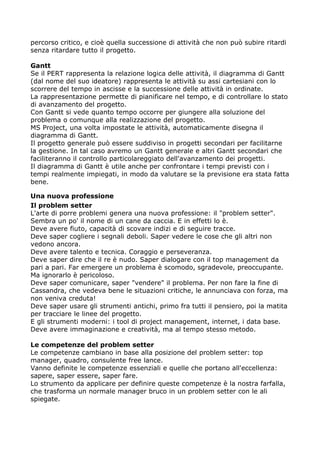 percorso critico, e cioè quella successione di attività che non può subire ritardi
senza ritardare tutto il progetto.

Gantt
Se il PERT rappresenta la relazione logica delle attività, il diagramma di Gantt
(dal nome del suo ideatore) rappresenta le attività su assi cartesiani con lo
scorrere del tempo in ascisse e la successione delle attività in ordinate.
La rappresentazione permette di pianificare nel tempo, e di controllare lo stato
di avanzamento del progetto.
Con Gantt si vede quanto tempo occorre per giungere alla soluzione del
problema o comunque alla realizzazione del progetto.
MS Project, una volta impostate le attività, automaticamente disegna il
diagramma di Gantt.
Il progetto generale può essere suddiviso in progetti secondari per facilitarne
la gestione. In tal caso avremo un Gantt generale e altri Gantt secondari che
faciliteranno il controllo particolareggiato dell'avanzamento dei progetti.
Il diagramma di Gantt è utile anche per confrontare i tempi previsti con i
tempi realmente impiegati, in modo da valutare se la previsione era stata fatta
bene.

Una nuova professione
Il problem setter
L'arte di porre problemi genera una nuova professione: il "problem setter".
Sembra un po' il nome di un cane da caccia. E in effetti lo è.
Deve avere fiuto, capacità di scovare indizi e di seguire tracce.
Deve saper cogliere i segnali deboli. Saper vedere le cose che gli altri non
vedono ancora.
Deve avere talento e tecnica. Coraggio e perseveranza.
Deve saper dire che il re è nudo. Saper dialogare con il top management da
pari a pari. Far emergere un problema è scomodo, sgradevole, preoccupante.
Ma ignorarlo è pericoloso.
Deve saper comunicare, saper "vendere" il problema. Per non fare la fine di
Cassandra, che vedeva bene le situazioni critiche, le annunciava con forza, ma
non veniva creduta!
Deve saper usare gli strumenti antichi, primo fra tutti il pensiero, poi la matita
per tracciare le linee del progetto.
E gli strumenti moderni: i tool di project management, internet, i data base.
Deve avere immaginazione e creatività, ma al tempo stesso metodo.

Le competenze del problem setter
Le competenze cambiano in base alla posizione del problem setter: top
manager, quadro, consulente free lance.
Vanno definite le competenze essenziali e quelle che portano all'eccellenza:
sapere, saper essere, saper fare.
Lo strumento da applicare per definire queste competenze è la nostra farfalla,
che trasforma un normale manager bruco in un problem setter con le ali
spiegate.
 