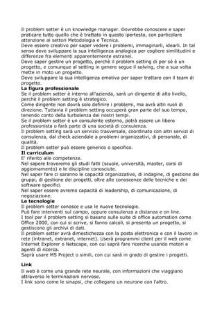 Il problem setter è un knowledge manager. Dovrebbe conoscere e saper
praticare tutto quello che è trattato in questo ipertesto, con particolare
attenzione ai settori Metodologia e Tecnica.
Deve essere creativo per saper vedere i problemi, immaginarli, idearli. In tal
senso deve sviluppare la sua intelligenza analogica per cogliere similitudini e
differenze fra elementi apparentemente estranei.
Deve saper gestire un progetto, perchè il problem setting di per sé è un
progetto, e comunque al setting in genere segue il solving, che a sua volta
mette in moto un progetto.
Deve sviluppare la sua intelligenza emotiva per saper trattare con il team di
progetto.
La figura professionale
Se il problem setter è interno all'azienda, sarà un dirigente di alto livello,
perchè il problem setting è strategico.
Come dirigente non dovrà solo definire i problemi, ma avrà altri ruoli di
direzione. Tuttavia il problem setting occuperà gran parte del suo tempo,
tenendo conto della turbolenza dei nostri tempi.
Se il problem setter è un consulente esterno, potrà essere un libero
professionista o farà parte di una società di consulenza.
Il problem setting sarà un servizio trasversale, coordinato con altri servizi di
consulenza, dal check aziendale a problemi organizzativi, di personale, di
qualità.
Il problem setter può essere generico o specifico.
Il curriculum
E' riferito alle competenze.
Nel sapere troveremo gli studi fatti (scuole, università, master, corsi di
aggiornamento) e le discipline conosciute.
Nel saper fare ci saranno le capacità organizzative, di indagine, di gestione dei
gruppi, di gestione dei progetti, oltre alle conoscenze delle tecniche e dei
software specifici.
Nel saper essere avremo capacità di leadership, di comunicazione, di
negoziazione.
Le tecnologie
Il problem setter conosce e usa le nuove tecnologie.
Può fare interventi sul campo, oppure consulenza a distanza e on line.
I tool per il problem setting si basano sulle suite di office automation come
Office 2000, con cui si scrive, si fanno calcoli, si presenta un progetto, si
gestiscono gli archivi di dati.
Il problem setter avrà dimestichezza con la posta elettronica e con il lavoro in
rete (intranet, extranet, internet). Userà programmi client per il web come
Internet Explorer o Netscape, con cui saprà fare ricerche usando motori e
agenti di ricerca.
Saprà usare MS Project o simili, con cui sarà in grado di gestire i progetti.

Link
Il web è come una grande rete neurale, con informazioni che viaggiano
attraverso le terminazioni nervose.
I link sono come le sinapsi, che collegano un neurone con l'altro.
 