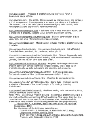 www.beager.com - Processo di problem solving che va dal PDCA al
diagramma causa-effetto.

www.skymark.com - Sito di HQ, Biblioteca web sul management, che contiene
articoli su argomenti di management e su alcuni grandi guru, e il software
"Pathmaker", che si usa nella pianificazione strategica, nella qualità, nella
reingegnerizzazione di processo, nel benchmarking.

http://www.mindmanager.com - Software sulle mappe mentali di Buzan, per
la creazione di progetti, supporti visivi, sistermi di problem solving.

http://www.buzancentre.com/thinking.html - Sito del centro Buzan di Salt
Lake, USA, con ampi riferimenti sulle mappe mentali.

http://www.mindtools.com - Metodi vari di sviluppo mentale, problem solving,
creatività

http://www.edwdebono.com - http://www.edwdebono.co.jp - Siti ufficiali di
Edward de Bono, con testi, libri, software, video, giochi.

http://meds.queensu.ca/medicine/pbl/pblprint.htm - Sito per l'apprendimento
basato su problemi (problem based learning - PBL) dell'università canadese di
Queen's, con link ad altri siti e data base di PBL.

http://www.thayer.dartmouth.edu/teps - Progetto per l'insegnamento del
problem solving in campo scientifico e ingegneristico, che si basa su un
originale ciclo che va dalla definizione alla soluzione del problema.

http://mhnet.org/psyhelp/chap2/chap2f.htm - Self-help psicologico.
Comprendi e analizza il tuo problema scomponendolo in 5 parti.

http://www.sagepub.co.uk/frame.html - Modifica del comportamento.

http://garnet.fsu.edu/~dlj7659/index.htm - Diane Judd - Problem solving
strategies of Preservice Teachers Coping in a Technology Learning
Environment.

http://www2.hawaii.edu/suremath - Problem solving nella matematica, fisica,
chimica e scrittura professionale.
Xerox PARC - Cooperative Problem Solving - Cooperative problem solving is a
powerful method for approaching difficult problems. This paper describes two
computational search examples for which cooperative parallel search is
effective for hard problem instances (cryptarithmetic and graph coloring).
      T. Hogg and B. A. Huberman, Better Than the Best: The Power of
      Cooperation, 1993
      For discussions of the individual examples see:
             cryptarithmetic: S. Clearwater, B. Huberman and T. Hogg,
             Cooperative Problem Solving, 1992
             graph coloring: T. Hogg and C. P. Williams, Solving the Really Hard
             Problems with Cooperative Search, 1993
 