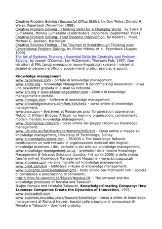 Creative Problem Solving (Successful Office Skills), by Don Weiss, Donald H.
Weiss. Paperback (November 1988)
Creative Problem Solving : Thinking Skills for a Changing World, by Edward
Lumsdaine, Monika Lumsdaine (Contributor). Paperback (September 1994)
Creative Problem Solving: Total Systems Intervention, by Robert L. Flood,
Michael C. Jackson. Hardcover
Creative Solution Finding : The Triumph of Breakthrough Thinking over
Conventional Problem Solving, by Shozo Hibino, et al. Paperback (August
1999)
The Art of Systems Thinking : Essential Skills for Creativity and Problem
Solving, by Joseph O'Connor, Ian McDermott, Thorsons Pub, 1997. Due
istruttori di PNL (programmazione neuro-linguistica) svelano i misteri di
sistemi di pensiero e offrono suggerimenti pratici, esercizi, e spunti.

Knowledge management
www.hyperwave.com - portale di knowledge management.
www.kmba.org - Knowledge Management & Benchmarking Association - invia
una newsletter gratuita in e-mail su richiesta.
www.km.org e www.eknowledgecenter.com - Centro di knowledge
management e portale.
www.inmagic.com - Software di knowledge management.
www.knowledgecreators.com/km/kes/kes1 - corso online di knowledge
management.
www.syre.com - Systèmes et Resources pour l'organisation apprenante.
Metodi di William Bridges. Articoli su learning organization, cambiamento,
modelli mentali, knowledge management.
www.delphigroup.com/km - corso online del gruppo Delphi sul knowledge
management.
www.uts.edu.au/fac/hss/Departements/DIS/km - Corso online e mappa sul
knowledge management, University of Technology, Sidney.
www.knowledgebusiness.com - TELEOS e The Knowledge Network
costituiscono un web network di organizzazioni dedicate alle migliori
knowledge practices. Libri, periodici e siti web sul knowledge management.
www.knowledge-management.co.uk - promotori della mostra Knowledge
Management & Intranet Solutions (Londra, 4-5 aprile 2000) e della rivista
(anche online) Knowledge Management Magazine - www.kmmag.co.uk
www.kmnews.com - e-zine mensile sul knowledge management.
www.brint.com/km - biblioteca virtuale di knowledge management.
www.outsights.com/systems/kmgmt - testo online con moltissimi link - società
di consulenza e associazione di consulenti.
http://choo.fis.utoronto.ca/kluver/Nonaka.IN - The intranet and the
knowledge processes of Nonaka and Takeuchi.
Ikujiro Nonaka and Hirotaka Takeuchi, Knowledge-Creating Company: How
Japanese Companies Create the Dynamics of Innovation, 1995 -
www.bookwatch.com
www.business.ecu.edu/users/hauserr/knowledge - corso a slides di knowledge
management di Richard Hauser, basato sulla creazione di conoscenza di
Nonaka e Takeuchi - download gratuito.
 