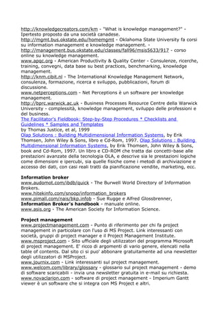 http://knowledgecreators.com/km - "What is knowledge management?" -
Ipertesto proposto da una società canadese.
http://mgmt.bus.okstate.edu/homemgmt - Oklahoma State University fa corsi
su information management e knowledge management. -
http://management.bus.okstate.edu/classes/fall96/msis5633/917 - corso
online su knowledge management.
www.apqc.org - American Productivity & Quality Center - Consulenze, ricerche,
training, convegni, data base su best practices, benchmarking, knowledge
management.
http://knm.cibit.nl - The International Knowledge Management Network,
consulenza, formazione, ricerca e sviluppo, pubblicazioni, forum di
discussione.
www.netperceptions.com - Net Perceptions è un software per knowledge
management.
http://bprc.warwick.ac.uk - Business Processes Resource Centre della Warwick
University - complessità, knowledge management, sviluppo delle professioni e
del business.
The Facilitator's Fieldbook: Step-by-Step Procedures * Checklists and
Guidelines * Samples and Templates
by Thomas Justice, et al, 1999
Olap Solutions : Building Multidimensional Information Systems, by Erik
Thomsen, John Wiley & Sons, libro e Cd-Rom, 1997. Olap Solutions : Building
Multidimensional Information Systems, by Erik Thomsen, John Wiley & Sons,
book and Cd-Rom, 1997. Un libro e CD-ROM che tratta dai concetti-base alle
prestazioni avanzate della tecnologia OLA, e descrive sia le prestazioni logiche
come dimensioni e ipercubi, sia quelle fisiche come i metodi di archiviazione e
accesso dei dati, con casi reali tratti da pianificazione vendite, marketing, ecc.

Information broker
www.audomot.com/ibdb/quick - The Burwell World Directory of Information
Brokers.
www.hitekinfo.com/snoop/information_brokers
www.pimall.com/nais/bkp.infob - Sue Rugge e Alfred Glossbrenner,
Information Broker's handbook - manuale online.
www.asis.org - The American Society for Information Science.

Project management
www.projectmanagement.com - Punto di riferimento per chi fa project
management in particolare con l'uso di MS Project. Link interessanti con
società, gruppi di project manager e il Project Management Institute.
www.msproject.com - Sito ufficiale degli utilizzatori del programma Microsoft
di project management. E' ricco di argomenti di vario genere, elencati nella
table of contents. Dal sito ci si puo' abbonare gratuitamente ad una newsletter
degli utilizzatori di MSProject.
www.journix.com - Link interessanti sul project management.
www.welcom.com/library/glossary - glossario sul project management - demo
di software scaricabili - invia una newsletter gratuita in e-mail su richiesta.
www.novaclarion.com - software di project management - Imperium Gantt
viewer è un software che si integra con MS Project e altri.
 