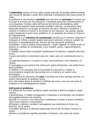 Il debriefing valuta se l’aver salito quella scalinata ha portato effettivamente
alla soluzione sperata, e quali altre scalinate si presentano dal nuovo punto di
vista.
Il problema è una struttura euristica che istruisce un processo di ricerca con
lo scopo di arrivare ad una soluzione. Il processo parte dal riconoscimento di
una situazione irrisolta, dalla definizione dei termini del problema, dalla
corretta formulazione della domanda (problem setting). La domanda viene
posta alla persona o al gruppo di persone che deve risolvere il problema. I
solutori si mettono al lovoro e formulano le loro soluzioni. Da queste, spesso
nasce l’esigenza di porsi nuovi problemi, in un processo più ampio di ricerca e
di miglioramento.
Il problema è un riduttore di complessità, perchè da un insieme indistinto e
intessuto di infinite variabili sceglie solo alcuni elementi e alcune variabili da
prendere in considerazione per arrivare ad una soluzione possibile e
accettabile. Tutta la nostra comunicazione, i nostri rapporti, le nostre azioni si
basano su riduttori di complessità, come modelli, giochi, rappresentazioni,
linguaggi.
Il modello riduce tutte le possibili combinazioni di colonna e capitello allo stile
ionico.
Il gioco permette di contendere solo con i dadi, solo con combinazioni da 2 a
12.
La rappresentazione è un punto di vista, una proiezione, una maschera, un
rituale.
Il messaggio è una sezione del continuum spazio-temporale, una scelta fra le
tante possibili.
Il medium è un processo che fa da tramite fra due poli e li mette in
comunicazione scegliendo (servendosi di) un canale e un codice (una
tecnologia).
Il problema è un elemento del mito, è la sfida che viene lanciata all’eroe, è il
punto interessante di qualsiasi storia.
Una vita troppo piena di problemi è difficile da vivere, ma una vita priva di
problemi è un encefalogramma piatto.

Dall'ansia al problema
C'è differenza fra crearsi problemi (stato ansioso) e definire problemi (stato
calmo).
L'ipocondriaco, il malato immaginario, il depresso si tormentano con problemi
che oggettivamente non esistono.
Quando ci si trova in una situazione di debolezza si tende a subire i problemi
come forze esterne e soverchianti.
Affrontare e definire i problemi presuppone una condizione di forza, sia
psichica, sia di potere.
Il problem setting è un'attività organizzata che di per sè riduce l'ansia e lo
stress.
Definire un problema significa prendere l'iniziativa, non subire gli eventi.
 