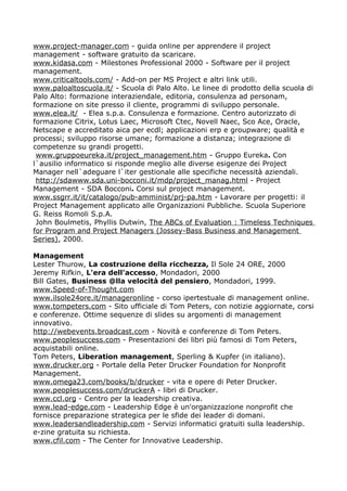 www.project-manager.com - guida online per apprendere il project
management - software gratuito da scaricare.
www.kidasa.com - Milestones Professional 2000 - Software per il project
management.
www.criticaltools.com/ - Add-on per MS Project e altri link utili.
www.paloaltoscuola.it/ - Scuola di Palo Alto. Le linee di prodotto della scuola di
Palo Alto: formazione interaziendale, editoria, consulenza ad personam,
formazione on site presso il cliente, programmi di sviluppo personale.
www.elea.it/ - Elea s.p.a. Consulenza e formazione. Centro autorizzato di
formazione Citrix, Lotus Laec, Microsoft Ctec, Novell Naec, Sco Ace, Oracle,
Netscape e accreditato aica per ecdl; applicazioni erp e groupware; qualità e
processi; sviluppo risorse umane; formazione a distanza; integrazione di
competenze su grandi progetti.
 www.gruppoeureka.it/project_management.htm - Gruppo Eureka. Con
l`ausilio informatico si risponde meglio alle diverse esigenze dei Project
Manager nell`adeguare l`iter gestionale alle specifiche necessità aziendali.
 http://sdawww.sda.uni-bocconi.it/mdp/project_manag.html - Project
Management - SDA Bocconi. Corsi sul project management.
www.ssgrr.it/it/catalogo/pub-amminist/prj-pa.htm - Lavorare per progetti: il
Project Management applicato alle Organizazioni Pubbliche. Scuola Superiore
G. Reiss Romoli S.p.A.
 John Boulmetis, Phyllis Dutwin, The ABCs of Evaluation : Timeless Techniques
for Program and Project Managers (Jossey-Bass Business and Management
Series), 2000.

Management
Lester Thurow, La costruzione della ricchezza, Il Sole 24 ORE, 2000
Jeremy Rifkin, L'era dell'accesso, Mondadori, 2000
Bill Gates, Business @lla velocità del pensiero, Mondadori, 1999.
www.Speed-of-Thought.com
www.ilsole24ore.it/manageronline - corso ipertestuale di management online.
www.tompeters.com - Sito ufficiale di Tom Peters, con notizie aggiornate, corsi
e conferenze. Ottime sequenze di slides su argomenti di management
innovativo.
http://webevents.broadcast.com - Novità e conferenze di Tom Peters.
www.peoplesuccess.com - Presentazioni dei libri più famosi di Tom Peters,
acquistabili online.
Tom Peters, Liberation management, Sperling & Kupfer (in italiano).
www.drucker.org - Portale della Peter Drucker Foundation for Nonprofit
Management.
www.omega23.com/books/b/drucker - vita e opere di Peter Drucker.
www.peoplesuccess.com/druckerA - libri di Drucker.
www.ccl.org - Centro per la leadership creativa.
www.lead-edge.com - Leadership Edge è un'organizzazione nonprofit che
fornisce preparazione strategica per le sfide dei leader di domani.
www.leadersandleadership.com - Servizi informatici gratuiti sulla leadership.
e-zine gratuita su richiesta.
www.cfil.com - The Center for Innovative Leadership.
 