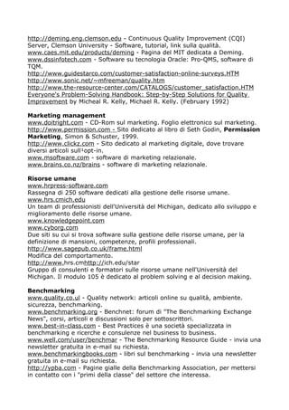 http://deming.eng.clemson.edu - Continuous Quality Improvement (CQI)
Server, Clemson University - Software, tutorial, link sulla qualità.
www.caes.mit.edu/products/deming - Pagina del MIT dedicata a Deming.
www.dssinfotech.com - Software su tecnologia Oracle: Pro-QMS, software di
TQM.
http://www.guidestarco.com/customer-satisfaction-online-surveys.HTM
http://www.sonic.net/~mfreeman/quality.htm
http://www.the-resource-center.com/CATALOGS/customer_satisfaction.HTM
Everyone's Problem-Solving Handbook: Step-by-Step Solutions for Quality
Improvement by Micheal R. Kelly, Michael R. Kelly. (February 1992)

Marketing management
www.doitright.com - CD-Rom sul marketing. Foglio elettronico sul marketing.
http://www.permission.com - Sito dedicato al libro di Seth Godin, Permission
Marketing, Simon & Schuster, 1999.
http://www.clickz.com - Sito dedicato al marketing digitale, dove trovare
diversi articoli sull¹opt-in.
www.msoftware.com - software di marketing relazionale.
www.brains.co.nz/brains - software di marketing relazionale.

Risorse umane
www.hrpress-software.com
Rassegna di 250 software dedicati alla gestione delle risorse umane.
www.hrs.cmich.edu
Un team di professionisti dell'Università del Michigan, dedicato allo sviluppo e
miglioramento delle risorse umane.
www.knowledgepoint.com
www.cyborg.com
Due siti su cui si trova software sulla gestione delle risorse umane, per la
definizione di mansioni, competenze, profili professionali.
http://www.sagepub.co.uk/frame.html
Modifica del comportamento.
http://www.hrs.cmhttp://ich.edu/star
Gruppo di consulenti e formatori sulle risorse umane nell'Università del
Michigan. Il modulo 105 è dedicato al problem solving e al decision making.

Benchmarking
www.quality.co.ul - Quality network: articoli online su qualità, ambiente.
sicurezza, benchmarking.
www.benchmarking.org - Benchnet: forum di "The Benchmarking Exchange
News", corsi, articoli e discussioni solo per sottoscrittori.
www.best-in-class.com - Best Practices è una società specializzata in
benchmarking e ricerche e consulenze nel business to business.
www.well.com/user/benchmar - The Benchmarking Resource Guide - invia una
newsletter gratuita in e-mail su richiesta.
www.benchmarkingbooks.com - libri sul benchmarking - invia una newsletter
gratuita in e-mail su richiesta.
http://ypba.com - Pagine gialle della Benchmarking Association, per mettersi
in contatto con i "primi della classe" del settore che interessa.
 