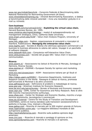 www.npr.gov/initiati/benchmk - Consorzio Federale di Benchmarking della
National Partnership for Reinventing Government (Al Gore).
www.intranetbenchmarking.org - Intranet Benchmarking Association, si dedica
al benchmarking delle intranet aziendali - invia una newsletter gratuita in e-
mail su richiesta.

Core business
www.rdisoft.com/ns/vol1iss2/2152 - Exploiting the virtual value chain,
Harvard Business Review, dic. 1995.
www.cmcbrico.edu/mgmt/strategy - moduli di autoapprendimento nel
management strategico, Chico, California State University.
www.engin.umich.edu/VCAP - Value chain Analysis Program, University of
Michigan.
www.info_edge.com - Xephon, organizzazione di consulenti e ricercatori di
Stanford. Pubblicazione: Managing the enterprise value chain.
www.logility.com - Società di Atlanta che ottimizza operazioni commerciali e di
business to business attraverso la catena del valore. Voyager è un pacchetto
di software integrati.
www.datasoft-tech.com - Consulenza nell'Interactive Value Chain.
www.okibusiness.com - Società del gruppo OKI: Value chain in business
communication.

Ricerca
www.assirm.it/ - Associazione tra Istituti di Ricerche di Mercato, Sondaggi di
Opinione, Ricerca Sociale.
www.esomar.nl - ESOMAR - European Society for opinion and marketing
research
www.ecs.net/ulysses/aism - AISM - Associazione italiana per gli Studi di
Marketing
http://ideas.uqam.ca/EDIRC/ - Economics Departments, Institutes and
Research Centers in the World. Rassegna di istituti di ricerca, promossa
dall'Università di Montreal e da altre università.
www.adfresearch.com - Definizione di problemi e metodologie di ricerca.
www.aier.org - American Institute for Economic Research.
www.be.wvu.edu/serve/bureau - Bureau of Business and Economic research.
www.cepr.org - CEPR, Center for Economics and Policy Research. Rete di oltre
500 ricerche macroeconomiche sull'Europa.
www.cfses.com - Center for Strategic and Economic Studies, ricerche a lungo
termine economiche, tecnologiche e commerciali.
www.iss.nl/cestrad - Centre for the Study of Transition and Development
(CESTRAD), centro di ricerca olandese sulle transizioni socioeconomiche e
politiche in Europa, Cina, Vietnam e Mongolia.
www.gallup.com - Ricerche di mercato per le 500 migliori aziende di Fortune.
www.ropercenter.uconn.edu - La maggiore biblioteca mondiale di dati
sull'opinione pubblica.
http://portraitofamerica.com - Ricerche sulla pubblica opinione degli
americani.
www.crni.com - Ricerche di mercato e sondaggi di opinione on line.
www.opiniondynamics.com - Ricerche di mercato e di opinione.
 