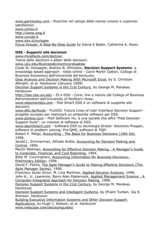 www.gantzwiley.com - Ricerche nel campo delle risorse umane e customer
satisfaction.
www.censis.it
http://www.swg.it
www.unicab.it
www.mix.it/eurispes
Focus Groups: A Step-By-Step Guide by Gloria E Bader, Catherine A. Rossi.

DSS - Supporti alle decisioni
www.mindtools.com/dectree
Teoria delle decisioni e alberi delle decisioni.
www.uky.edu/BusinessEconomics/dssakba
Clyde W. Holsapple, Andrew B. Whinston, Decision Support Systems: a
knowledge based approach - testo online - Carol Martin Gatton, College di
Business Economics dell'Università del Kentucky.
Data Analysis and Decision Making With Microsoft Excel, by S. Christian
Albright, et al. Hardcover (January 1999)
Decision Support Systems in the 21st Century, by George M. Marakas.
Hardcover
http://dss.cba.uni.edu - IS e DSS - Corsi, link e notizie dal College of Business
Administration dell'University of Northern Yowa.
www.sitesmartdss.com - Site Smart DSS è un software di supporto alle
decisioni.
www.dfki.de/fluids - FLUIDS: Future Lines of User Interface Decision Support -
progetto europeo per realizzare un ambiente software per DSS.
www.pilotsw.com - Pilot Software inc. è una società che offre "Pilot Decision
Support Suite", un insieme di software di DSS.
www.dssinfotech.com - Software DSS su tecnologia Oracle: Solutions-Prosper,
software di problem solving; Pro-QMS, software di TQM.
Robert F. Meigs, Accounting : The Basis for Business Decisions (10th Ed),
1996.
Jerold L. Zimmerman, Alfredo Ardila, Accounting for Decision Making and
Control, 1996.
Martin Mellman, Accounting for Effective Decision Making : A Manager's Guide
to Corporate, Financial, and Cost Reporting, 1994.
Billie M. Cunningham, Accounting Information for Business Decisions:
Preliminary Edition, 1998.
David F. Folino, The Agile Manager's Guide to Making Effective Decisions (The
Agile Manager Series), 1998.
Francisco Javier Giron, M. Lina Martinez, Applied Decision Analysis, 1998.
John A., Jr. Lawrence, Barry Alan Pasternack, Applied Management Science : A
Computer-Integrated Approach for Decision Making, 1998.
Decision Support Systems in the 21st Century, by George M. Marakas.
Hardcover
Decision Support Systems and Intelligent Systems, by Efraim Turban, Jay E.
Aronson. Hardcover
Building Executive Information Systems and Other Decision Support
Applications, by Hugh J. Watson, et al. Hardcover
www.netscape.com/decisionguides/
 