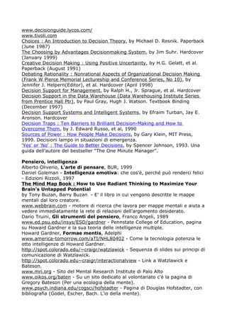 www.decisionguide.lycos.com/
www.tivoli.com
Choices : An Introduction to Decision Theory, by Michael D. Resnik. Paperback
(June 1987)
The Choosing by Advantages Decisionmaking System, by Jim Suhr. Hardcover
(January 1999)
Creative Decision Making : Using Positive Uncertainty, by H.G. Gelatt, et al.
Paperback (August 1991)
Debating Rationality : Nonrational Aspects of Organizational Decision Making
(Frank W Pierce Memorial Lectureship and Conference Series, No 10), by
Jennifer J. Helpern(Editor), et al. Hardcover (April 1998)
Decision Support for Management, by Ralph H., Jr. Sprague, et al. Hardcover
Decision Support in the Data Warehouse (Data Warehousing Institute Series
from Prentice Hall Ptr), by Paul Gray, Hugh J. Watson. Textbook Binding
(December 1997)
Decision Support Systems and Intelligent Systems, by Efraim Turban, Jay E.
Aronson. Hardcover
Decision Traps : Ten Barriers to Brilliant Decision-Making and How to
Overcome Them, by J. Edward Russo, et al, 1990
Sources of Power : How People Make Decisions, by Gary Klein, MIT Press,
1999. Decisioni lampo in situazioni di emergenza.
'Yes' or 'No' : The Guide to Better Decisions, by Spencer Johnson, 1993. Una
guida dell’autore del bestseller “The One Minute Manager”.

Pensiero, intelligenza
Alberto Oliverio, L'arte di pensare, BUR, 1999
Daniel Goleman - Intelligenza emotiva: che cos'è, perché può renderci felici
- Edizioni Rizzoli, 1997
The Mind Map Book : How to Use Radiant Thinking to Maximize Your
Brain's Untapped Potential
by Tony Buzan, Barry Buzan - E' il libro in cui vengono descritte le mappe
mentali dal loro creatore.
www.webbrain.com - motore di ricerca che lavora per mappe mentali e aiuta a
vedere immediatamente la rete di relazioni dell'argomento desiderato.
Dario Truini, Gli strumenti del pensiero, Franco Angeli, 1989
www.ed.psu.edu/insys/ESD/gardner - Pennstate College of Education, pagina
su Howard Gardner e la sua teoria delle intelligenze multiple.
Howard Gardner, Formae mentis, Adelphi
www.america-tomorrow.com/aTI/NHL80402 - Come la tecnologia potenzia le
otto intelligenze di Howard Gardner.
http://spot.colorado.edu/~craigr/watzlawick - Sequenza di slides sui principi di
comunicazione di Watzlawick.
http://spot.colorado.edu~craigr/interactionalview - Link a Watzlawick e
Bateson.
www.mri.org - Sito del Mental Research Institute di Palo Alto
www.oikos.org/baten - Su un sito dedicato al volontariato c'è la pagina di
Gregory Bateson (Per una ecologia della mente).
www.psych.indiana.edu/cogsci/hofstadter - Pagina di Douglas Hofstadter, con
bibliografia (Godel, Escher, Bach. L'io della mente).
 